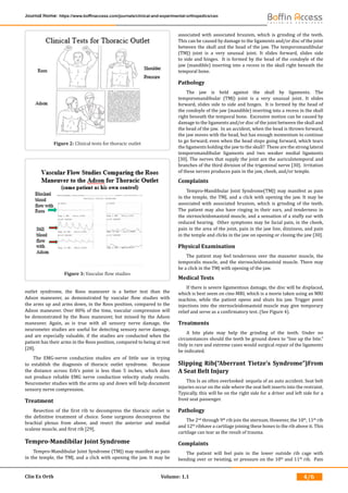 Clin Ex Orth Volume: 1.1
Journal Home: https://www.boffinaccess.com/journals/clinical-and-experimental-orthopedics/ceo
4/6
outlet syndrome, the Roos maneuver is a better test than the
Adson maneuver, as demonstrated by vascular flow studies with
the arms up and arms down, in the Roos position, compared to the
Adson maneuver. Over 80% of the time, vascular compression will
be demonstrated by the Roos maneuver, but missed by the Adson
maneuver. Again, as is true with all sensory nerve damage, the
neurometer studies are useful for detecting sensory nerve damage,
and are especially valuable, if the studies are conducted when the
patient has their arms in the Roos position, compared to being at rest
[28].
The EMG-nerve conduction studies are of little use in trying
to establish the diagnosis of thoracic outlet syndrome. Because
the distance across Erb’s point is less than 5 inches, which does
not produce reliable EMG nerve conduction velocity study results.
Neurometer studies with the arms up and down will help document
sensory nerve compression.
Treatment
Resection of the first rib to decompress the thoracic outlet is
the definitive treatment of choice. Some surgeons decompress the
brachial plexus from above, and resect the anterior and medial
scalene muscle, and first rib [29].
Tempro-Mandibilar Joint Syndrome
Tempro-Mandibular Joint Syndrome (TMJ) may manifest as pain
in the temple, the TMJ, and a click with opening the jaw. It may be
associated with associated bruxism, which is grinding of the teeth.
This can be caused by damage to the ligaments and/or disc of the joint
between the skull and the head of the jaw. The temporomandibular
(TMJ) joint is a very unusual joint. It slides forward, slides side
to side and hinges. It is formed by the head of the condoyle of the
jaw (mandible) inserting into a recess in the skull right beneath the
temporal bone.
Pathology
The jaw is held against the skull by ligaments. The
temporomandibular (TMJ) joint is a very unusual joint. It slides
forward, slides side to side and hinges. It is formed by the head of
the condoyle of the jaw (mandible) inserting into a recess in the skull
right beneath the temporal bone. Excessive motion can be caused by
damage to the ligaments and/or disc of the joint between the skull and
the head of the jaw. In an accident, when the head is thrown forward,
the jaw moves with the head, but has enough momentum to continue
to go forward, even when the head stops going forward, which tears
the ligaments holding the jaw to the skull? These are the strong lateral
temporomandibular ligaments and two weaker medial ligaments
[30]. The nerves that supply the joint are the auriculotemporal and
branches of the third division of the trigeminal nerve [30]. Irritation
of these nerves produces pain in the jaw, cheek, and/or temple.
Complaints
Tempro-Mandibular Joint Syndrome(TMJ) may manifest as pain
in the temple, the TMJ, and a click with opening the jaw. It may be
associated with associated bruxism, which is grinding of the teeth.
The patient may also have ringing in their ears, and tenderness in
the sternocleidomastoid muscle, and a sensation of a stuffy ear with
reduced hearing. Other symptoms may be facial pain, in the cheek,
pain in the area of the joint, pain in the jaw line, dizziness, and pain
in the temple and clicks in the jaw on opening or closing the jaw [30].
Physical Examination
The patient may feel tenderness over the masseter muscle, the
temporalis muscle, and the sternocleidomastoid muscle. There may
be a click in the TMJ with opening of the jaw.
Medical Tests
If there is severe ligamentous damage, the disc will be displaced,
which is best seem on cine-MRI, which is a movie taken using an MRI
machine, while the patient opens and shuts his jaw. Trigger point
injections into the sternocleidomastoid muscle may give temporary
relief and serve as a confirmatory test. (See Figure 4).
Treatments
A bite plate may help the grinding of the teeth. Under no
circumstances should the teeth be ground down to “line up the bite.”
Only in rare and extreme cases would surgical repair of the ligaments
be indicated.
Slipping Rib(“Aberrant Tietze’s Syndrome”)From
A Seat Belt Injury
This Is an often overlooked sequela of an auto accident. Seat belt
injuries occur on the side where the seat belt inserts into the restraint.
Typically, this will be on the right side for a driver and left side for a
front seat passenger.
Pathology
The 2nd
through 9th
rib join the sternum. However, the 10th
, 11th
rib
and 12th
ribhave a cartilage joining these bones to the rib above it. This
cartilage can tear as the result of trauma.
Complaints
The patient will feel pain in the lower outside rib cage with
bending over or twisting, or pressure on the 10th
and 11th
rib. Pain
Figure 2: Clinical tests for thoracic outlet
Figure 3: Vascular flow studies
 