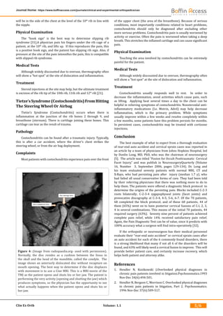 Clin Ex Orth Volume: 1.1
Journal Home: https://www.boffinaccess.com/journals/clinical-and-experimental-orthopedics/ceo
5/6
will be in the side of the chest at the level of the 10th
rib in line with
the nipple.
Physical Examination
The “hook sign” is the best way to determine slipping rib
syndrome [31].A physician puts his fingers under the rib cage of a
patient, at the 10th
rib, and lifts up. If this reproduces the pain, this
is a positive hook sign, and the patient has slipping rib sign. Also, if
pressure at the site of the pain intensifies the pain, this is compatible
with slipped rib syndrome.
Medical Tests
Although widely discounted due to overuse, thermography often
will show a “hot spot” at the site of dislocation and inflammation.
Treatment
Steroid injections at the site may help, but the ultimate treatment
is excision of the rib tip of the 10th rib, 11th rib and 12th
rib [21].
Tietze’s Syndrome (Costochondritis) From Hitting
The Steering Wheel Or Airbag
Tietze’s Syndrome (Costochondritis) occurs when there is
inflammation at the junction of the rib bones 2 through 9, and
breastbone (sternum). There is cartilage joining these bones. This
cartilage can tear as the result of trauma.
Pathology
Costochondritis can be found after a traumatic injury. Typically,
this is after a car accident, where the driver’s chest strikes the
steering wheel, or from the air bag deployment.
Complaints
Most patients with costochondritis experience pain over the front
of the upper chest (the area of the breastbone). Because of serious
conditions, most importantly conditions related to heart problems,
costochondritis should only be diagnosed after excluding other
more serious problems. Costochondritis pain is usually worsened by
activity or exercise. Often the pain is worsened when taking a deep
breath. This stretches the inflamed cartilage and can cause significant
pain.
Physical Examination
Touching the area involved by costochondritis can be extremely
painful for the patient.
Medical Tests
Although widely discounted due to overuse, thermography often
will show a “hot spot” at the site of dislocation and inflammation.
Treatment
Costochondritis usually responds well to rest. In order to
decrease the inflammation, avoid activities which cause pain, such
as lifting. Applying heat several times a day to the chest can be
helpful in relieving symptoms of costochondritis. Nonsteroidal anti-
inflammatory medications (I.e. Motrin, Advil) may help decrease
inflammation, which is the primary problem. While symptoms
usually improve within a few weeks and resolve completely within
a few months, some patients have this problem persists for months.
In persistent cases, costochondritis may be treated with cortisone
injections.
Conclusion
The best example of what to expect from a thorough evaluation
of rear-end auto accident and cervical sprain cases was reported in
an article by a team of physicians from Johns Hopkins Hospital, led
by Donlin Long, MD, PhD, who was the chairman of neurosurgery
[5]. The article was titled “Fusion for Occult Posttraumatic Cervical
Facet Injury,” and was publish in NeurosurgeryQuarterly (Volume
16, Number 3, September 2006, pages 129-134). Dr. Long and
his team evaluated seventy patients with normal MRI, CT and
X-Rays, who had persisting pain after injury (median 1.7 y), who
had failed all usual conservative forms of care. They had been told
by their referring physicians that there was nothing more to do to
help them. The patients were offered a diagnostic block protocol to
determine the origins of the persisting pain. Blocks included C-2-3
roots bilaterally; C-2-3-4 zygapophyseal joints (facet joints) and
provocative discography at C-3-4, 4-5, 5-6, 6-7. Of the 70 patients,
68 completed the block protocol, and of these 68 patients, 44 of
them (65%) went on to have posterior cervical fusions of C-l, 2, 3,
4 in several combinations. This means of the initial 70 patients, 44
required surgery (63%). Seventy­nine percent of patients achieved
complete pain relief, while 14% received satisfactory pain relief.
Again, the Pain Diagnostic Test can be of value, since it predicts with
100% accuracy what a surgeon will find intra-operatively [32].
If the orthopedic or neurosurgeon has their medical personnel
evaluate their “rear-end auto accident” or cervical sprain cases after
an auto accident for each of the 6 commonly found disorders, there
is a strong likelihood that many if not all 6 of the disorders will be
found, and 63% will likely need a cervical fusion to improve. This will
provide better patient care, and certainly increase recovery, which
helps both patient and attorney alike.
References
1.	 Hendler N, Kozikowski J.Overlooked physical diagnoses in
chronic pain patients involved in litigation.Psychosomatics.1993
Nov-Dec 34(6):494-501.
2.	 Hendler N, Bergson C, Morrison C. Overlooked physical diagnoses
in chronic pain patients in litigation, Part 2. Psychosomatics.
1996 Nov-Dec 37(6):509-517.
Figure 4: (Image from radiopaedia.org- used with permission).
Normally, the disc resides as a cushion between the fossa in
the skull and the head of the mandible, called the condyle. The
image shows an anteriorly dislocated disc without recapture on
mouth opening. The best way to determine if the disc displaces
with movement is to use a Cine MRI. This is a MRI movie of the
TMJ as the patient opens and shuts his or her jaw. The patient is
performing the very activity (opening and shutting the jaw) which
produces symptoms, so the physician has the opportunity to see
what actually happens when the patient opens and shuts his or
her jaw.
 