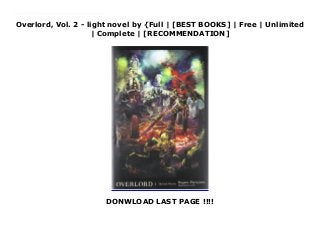 Overlord, Vol. 2 - light novel by {Full | [BEST BOOKS] | Free | Unlimited
| Complete | [RECOMMENDATION]
DONWLOAD LAST PAGE !!!!
Download Overlord, Vol. 2 - light novel PDF Online It has been a week since Momonga logged in to his favorite RPG one last time and stranded himself there. Now he leads his guild as the Ainz Ooal Gown overlord. Finding himself in dire need of better information, he travels disguised as an adventurer to the walled city of E-Rantel, with Narberal the battle maid at his side. The pair accept a mission to retrieve medicinal herbs, making for a forest said to be the home of a great and wise beast. But the sinister influence of a fanatical cabal approaches E-Rantel, and the armor-clad Ainz will face both a ruthless warrior and a legion of the undead!
 