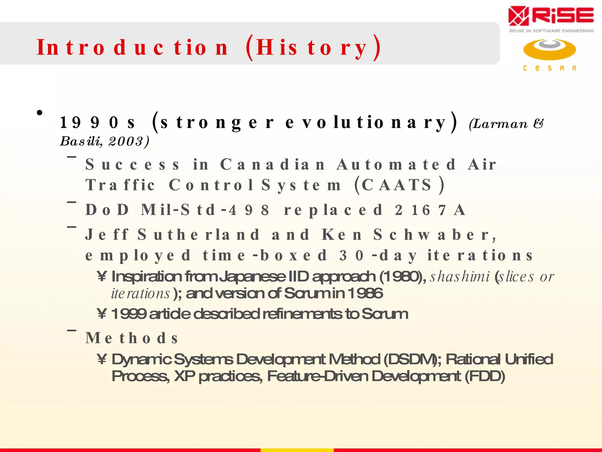 Introduction (History) 1990s (stronger evolutionary)  (Larman & Basili, 2003) Success in Canadian Automated Air Traffic Control System (CAATS) DoD Mil-Std-498 replaced 2167A Jeff Sutherland and Ken Schwaber, employed time-boxed 30-day iterations Inspiration from Japanese IID approach (1980),  shashimi  ( slices or iterations ); and version of Scrum in 1986 1999 article described refinements to Scrum Methods Dynamic Systems Development Method (DSDM); Rational Unified Process, XP practices, Feature-Driven Development (FDD) 