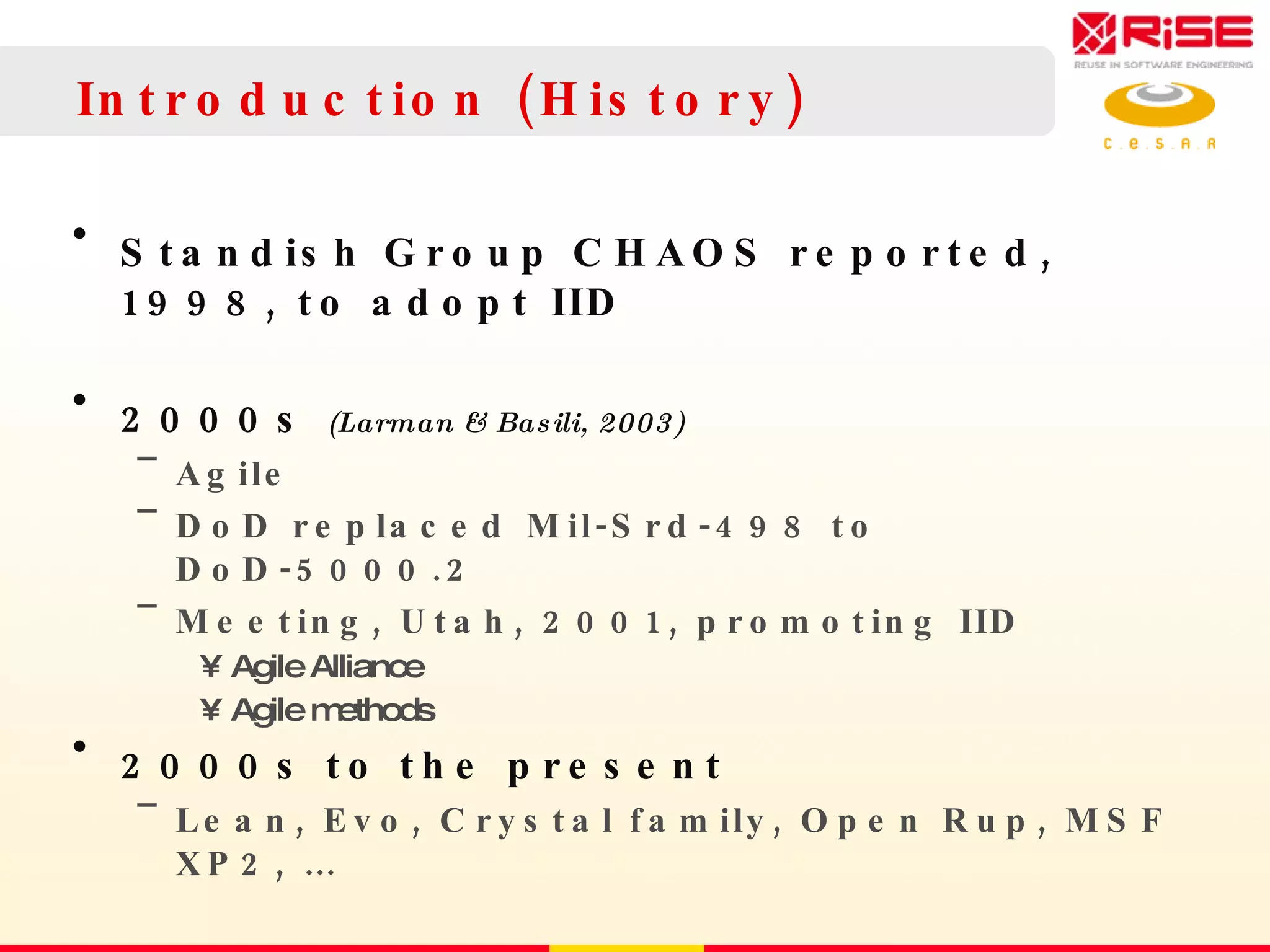 Introduction (History) Standish Group CHAOS reported, 1998, to adopt IID 2000s  (Larman & Basili, 2003) Agile DoD replaced Mil-Srd-498 to DoD-5000.2 Meeting, Utah, 2001, promoting IID Agile Alliance Agile methods 2000s to the present  Lean, Evo, Crystal family, Open Rup, MSF XP2, … 