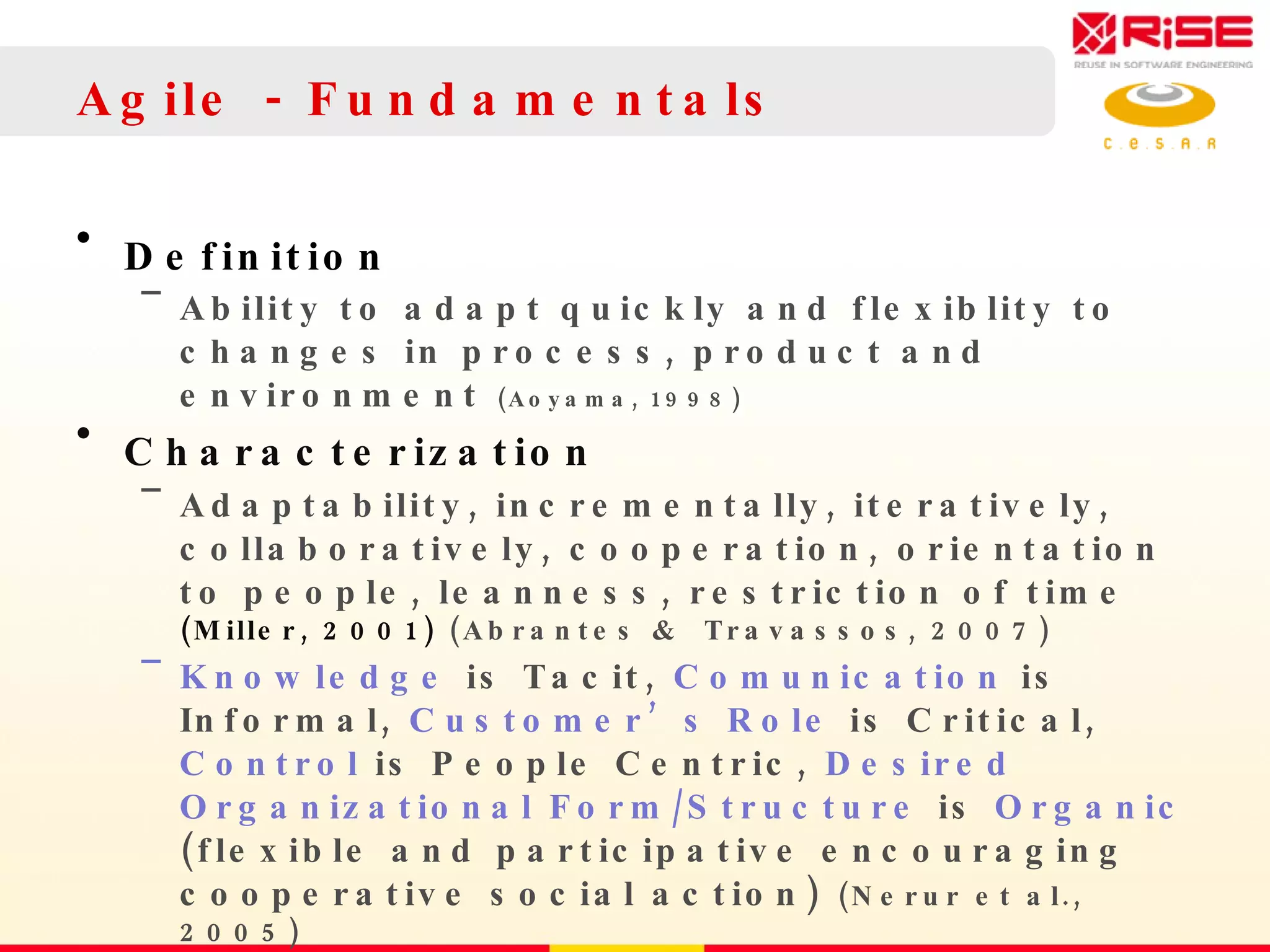 Agile - Fundamentals Definition Ability to adapt quickly and flexiblity to changes in process, product and environment  (Aoyama, 1998)  Characterization  Adaptability, incrementally, iteratively, collaboratively, cooperation, orientation to people, leanness, restriction of time  (Miller, 2001)  (Abrantes &  Travassos, 2007) Knowledge  is Tacit,  Comunication  is Informal,  Customer’s Role  is Critical,  Control  is People Centric,  Desired Organizational Form/Structure  is  Organic  (flexible and participative encouraging cooperative social action)  (Nerur et al., 2005) 