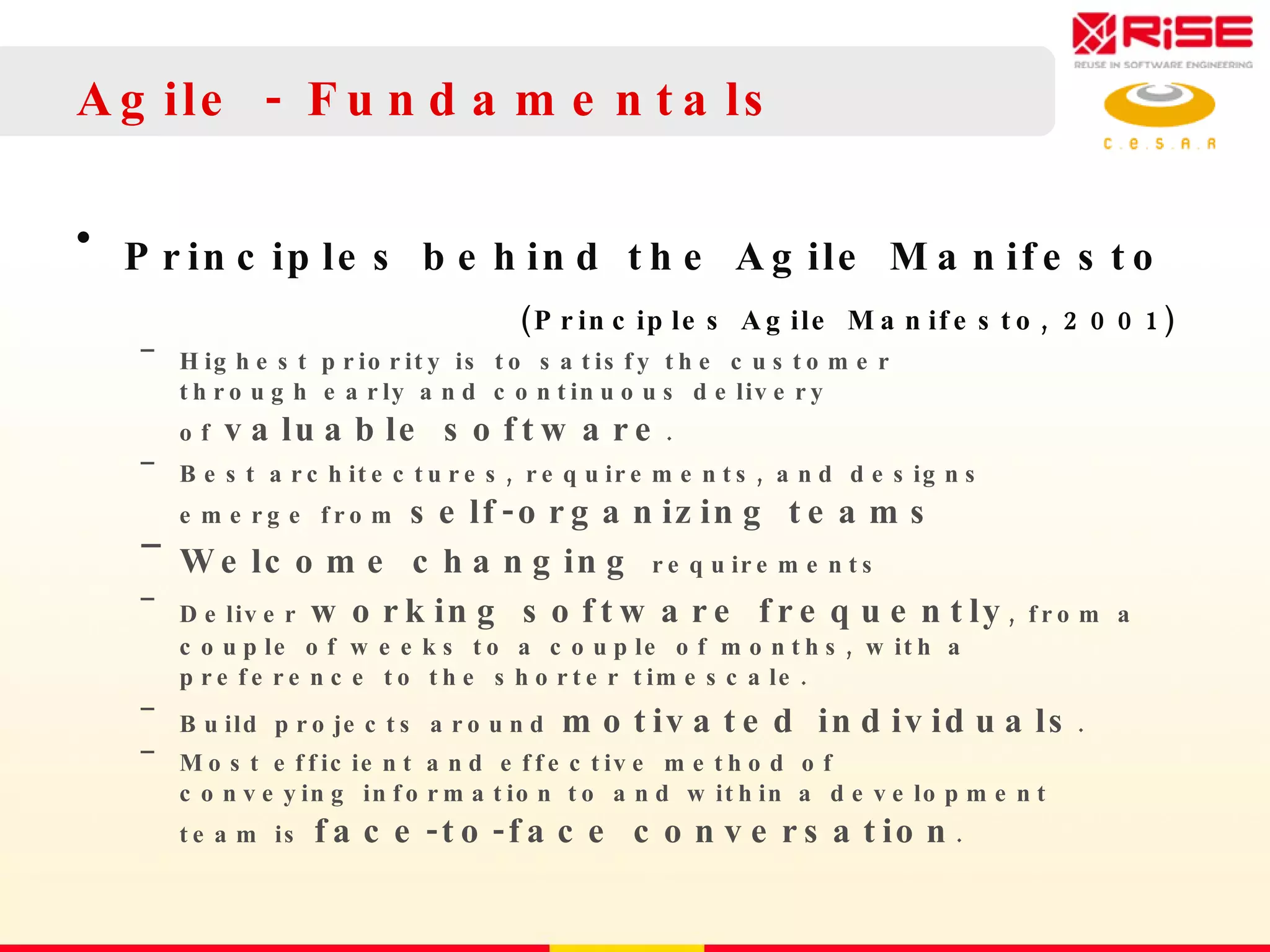 Agile - Fundamentals Principles behind the Agile Manifesto (Principles Agile Manifesto, 2001)   Highest priority is to satisfy the customer through early and continuous delivery of  valuable software . Best architectures, requirements, and designs  emerge from  self-organizing teams  Welcome changing  requirements Deliver  working software frequently , from a  couple of weeks to a couple of months, with a  preference to the shorter timescale. Build projects around  motivated individuals .  Most efficient and effective method of  conveying information to and within a development  team is  face-to-face conversation . 