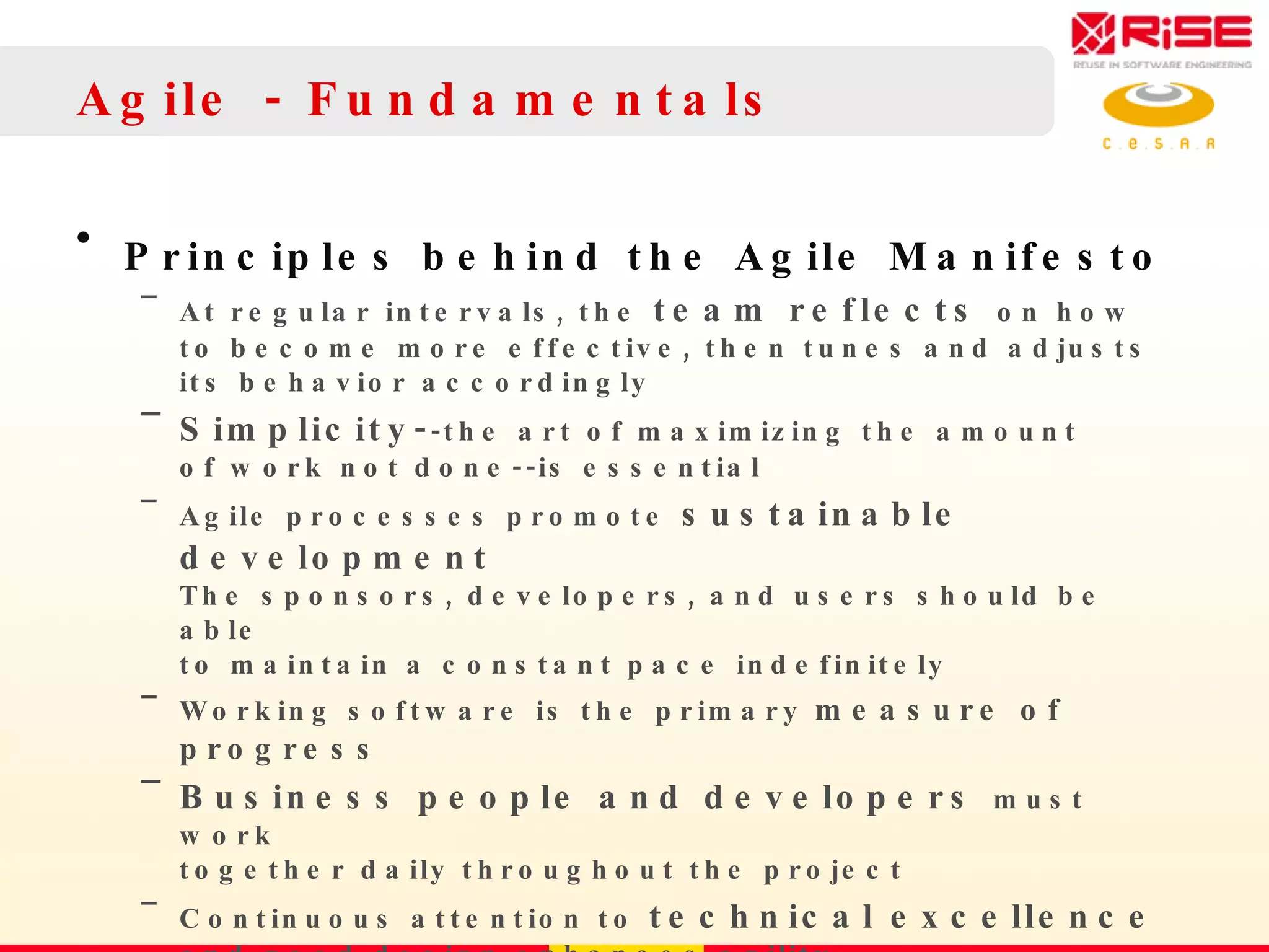 Agile - Fundamentals Principles behind the Agile Manifesto At regular intervals, the  team reflects  on how  to become more effective, then tunes and adjusts  its behavior accordingly Simplicity- -the art of maximizing the amount  of work not done--is essential Agile processes promote  sustainable development   The sponsors, developers, and users should be able  to maintain a constant pace indefinitely Working software is the primary  measure of progress Business people and developers  must work  together daily throughout the project Continuous attention to  technical excellence   and good design enhances agility 