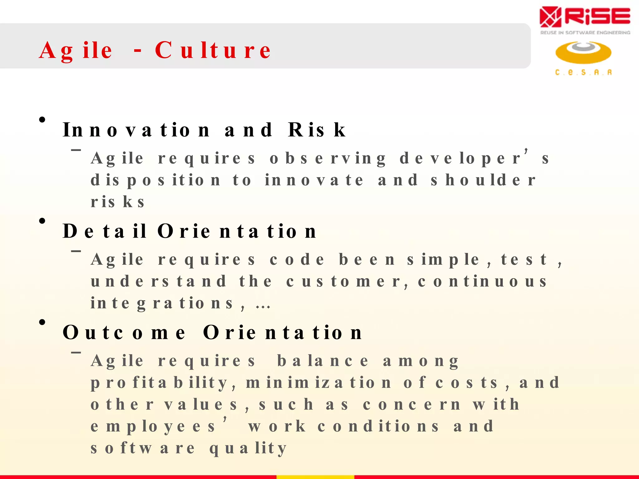 Agile - Culture Innovation and Risk Agile requires observing developer’s disposition to innovate and shoulder risks Detail Orientation Agile requires code been simple, test , understand the customer, continuous integrations, … Outcome Orientation Agile requires  balance  among profitability, minimization of costs, and other values, such as concern with employees’ work conditions  and software quality 