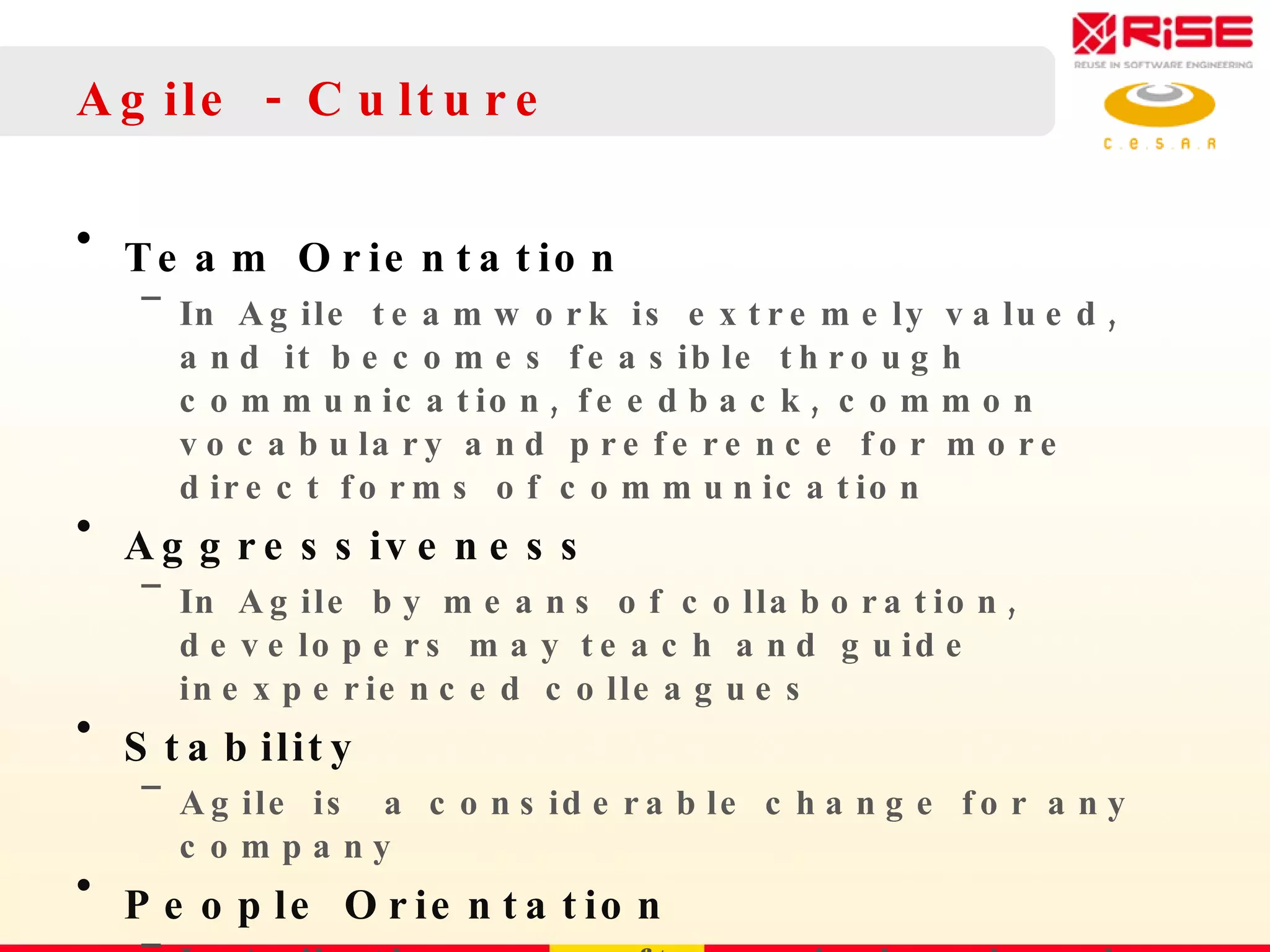 Agile - Culture Team Orientation In Agile teamwork is extremely valued, and it becomes feasible through communication, feedback, common vocabulary and preference for more direct forms  of communication Aggressiveness In Agile by means of collaboration, developers may teach  and guide inexperienced colleagues Stability Agile is  a considerable change for any company People Orientation In Agile the way software is developed depends essentially on people 