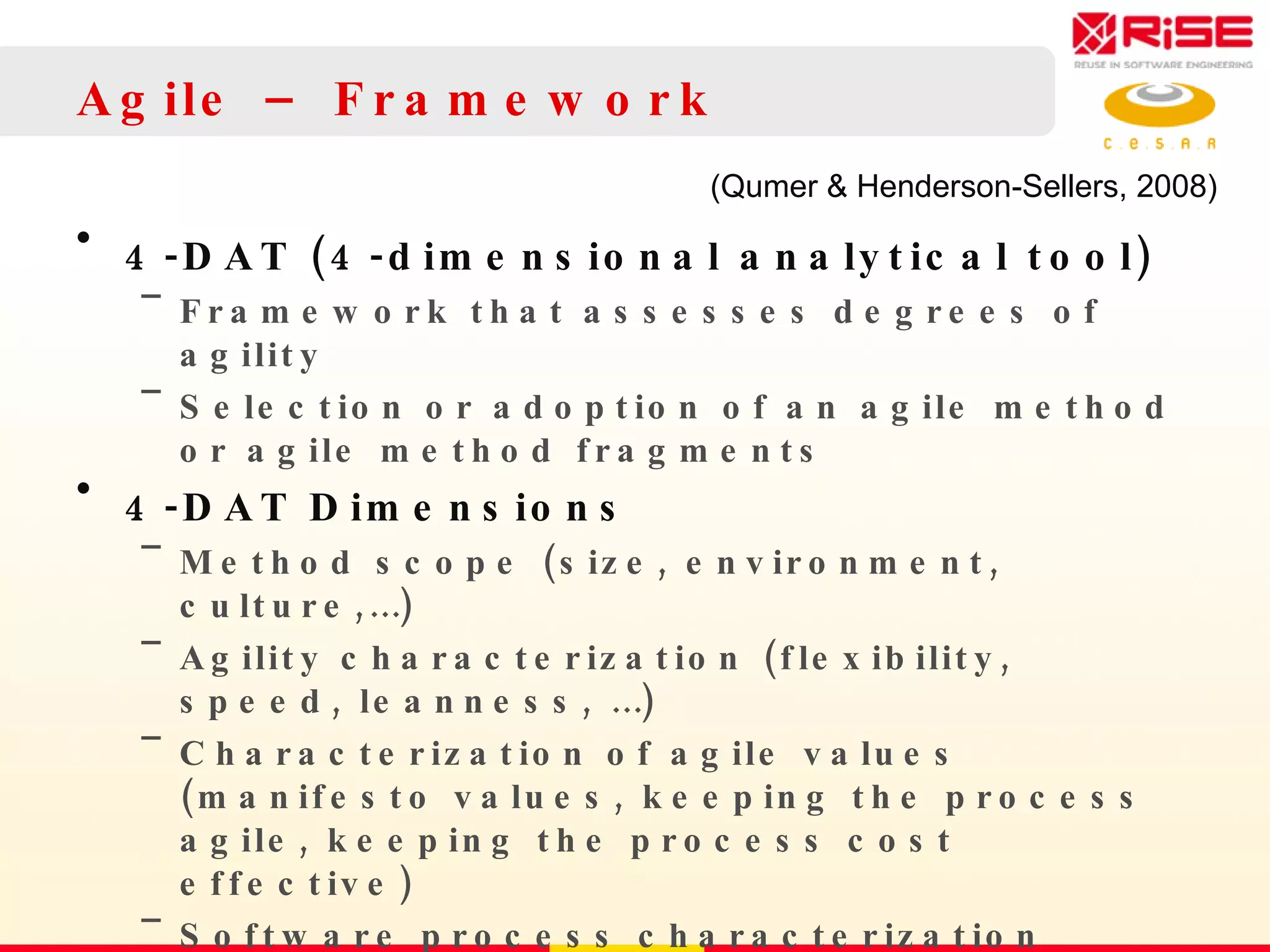Agile – Framework 4-DAT (4-dimensional analytical tool)  Framework that assesses degrees of agility Selection or adoption of an agile method or agile method fragments 4-DAT Dimensions Method scope (size, environment, culture,…) Agility characterization (flexibility, speed, leanness, …) Characterization of agile values (manifesto values, keeping the process agile, keeping the process cost effective) Software process characterization (development process, project management process, process management process, …) (Qumer & Henderson-Sellers, 2008)  
