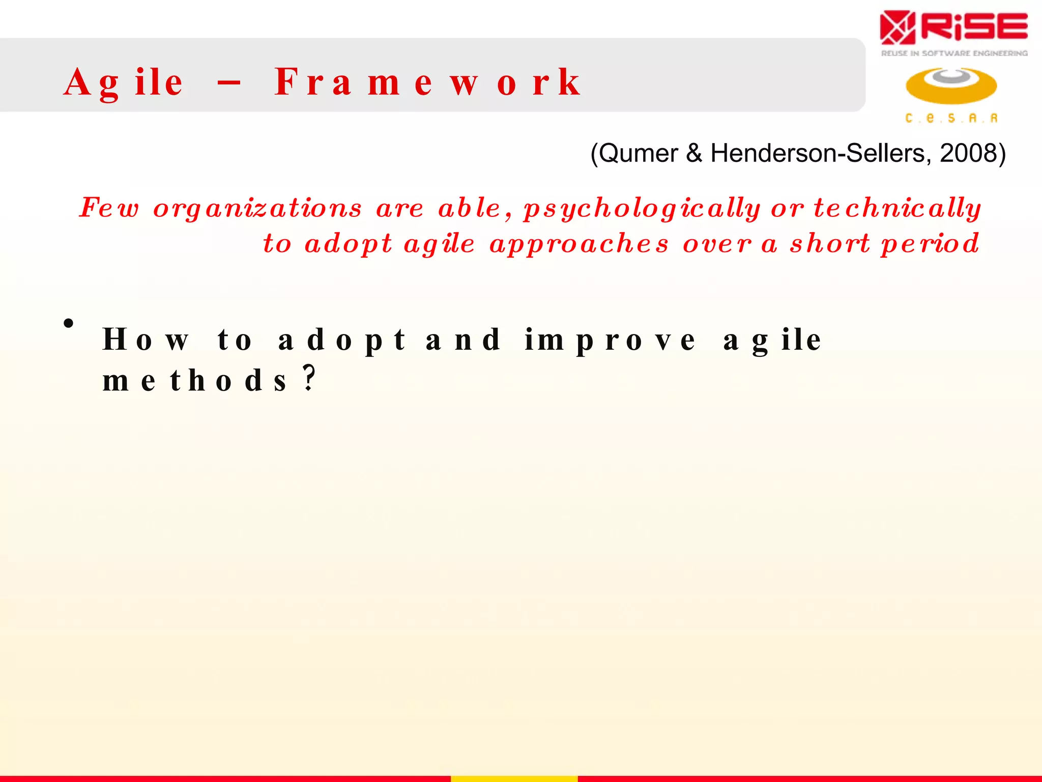 Agile – Framework Few organizations are able, psychologically or technically to adopt agile approaches over a short period How to adopt and improve agile methods? (Qumer & Henderson-Sellers, 2008)  