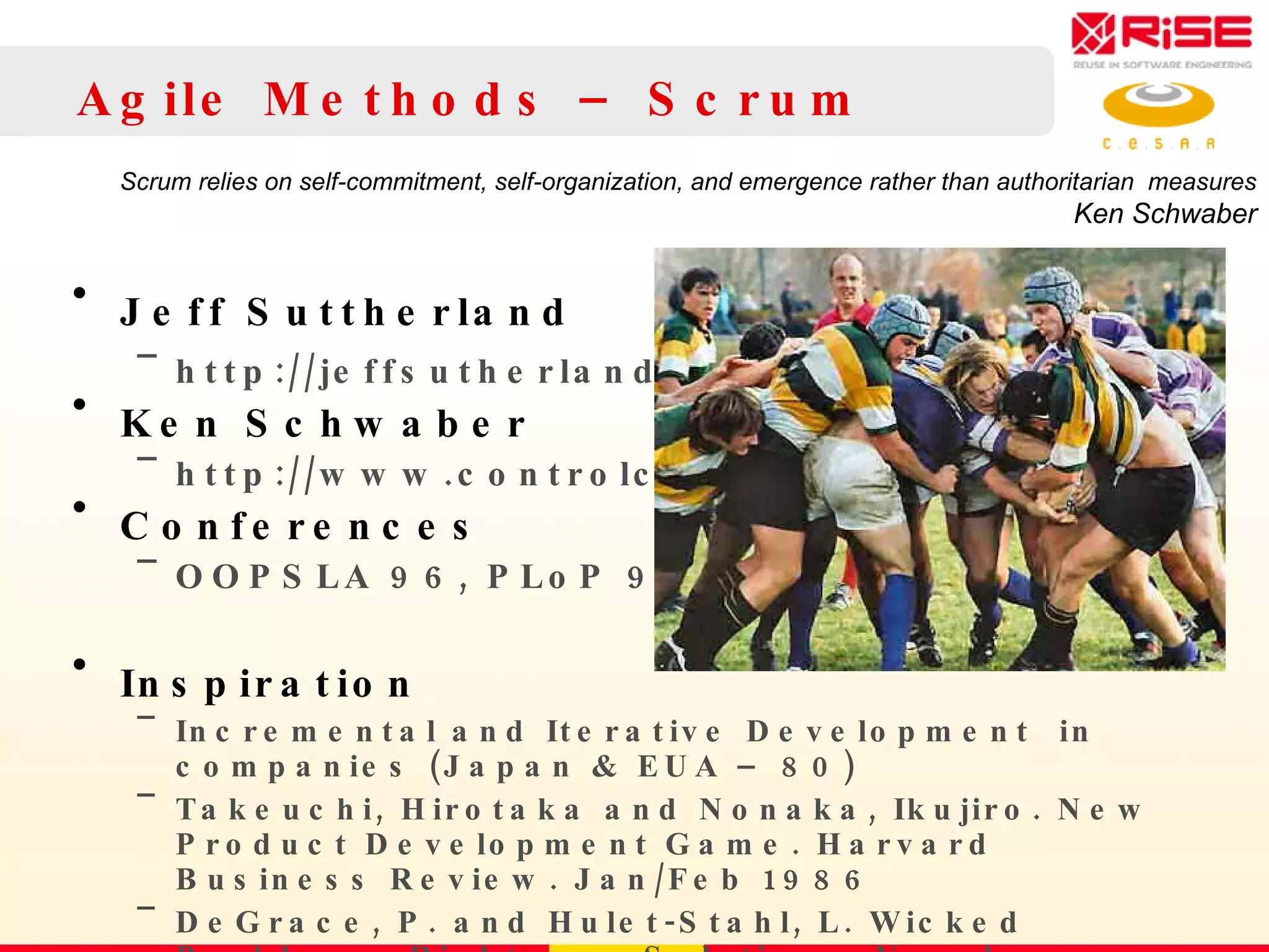 Agile Methods – Scrum Jeff Suttherland http://jeffsutherland.com Ken Schwaber http://www.controlchaos.com Conferences OOPSLA 96, PLoP 98 Inspiration Incremental and Iterative Development  in companies (Japan & EUA – 80) Takeuchi, Hirotaka and Nonaka, Ikujiro.  New Product Development Game. Harvard Business Review. Jan/Feb 1986 DeGrace, P. and Hulet-Stahl, L. Wicked Problems, Righteous Solutions. Yourdon Press, 1990  Scrum relies on self-commitment, self-organization, and emergence rather than authoritarian  measures Ken Schwaber 