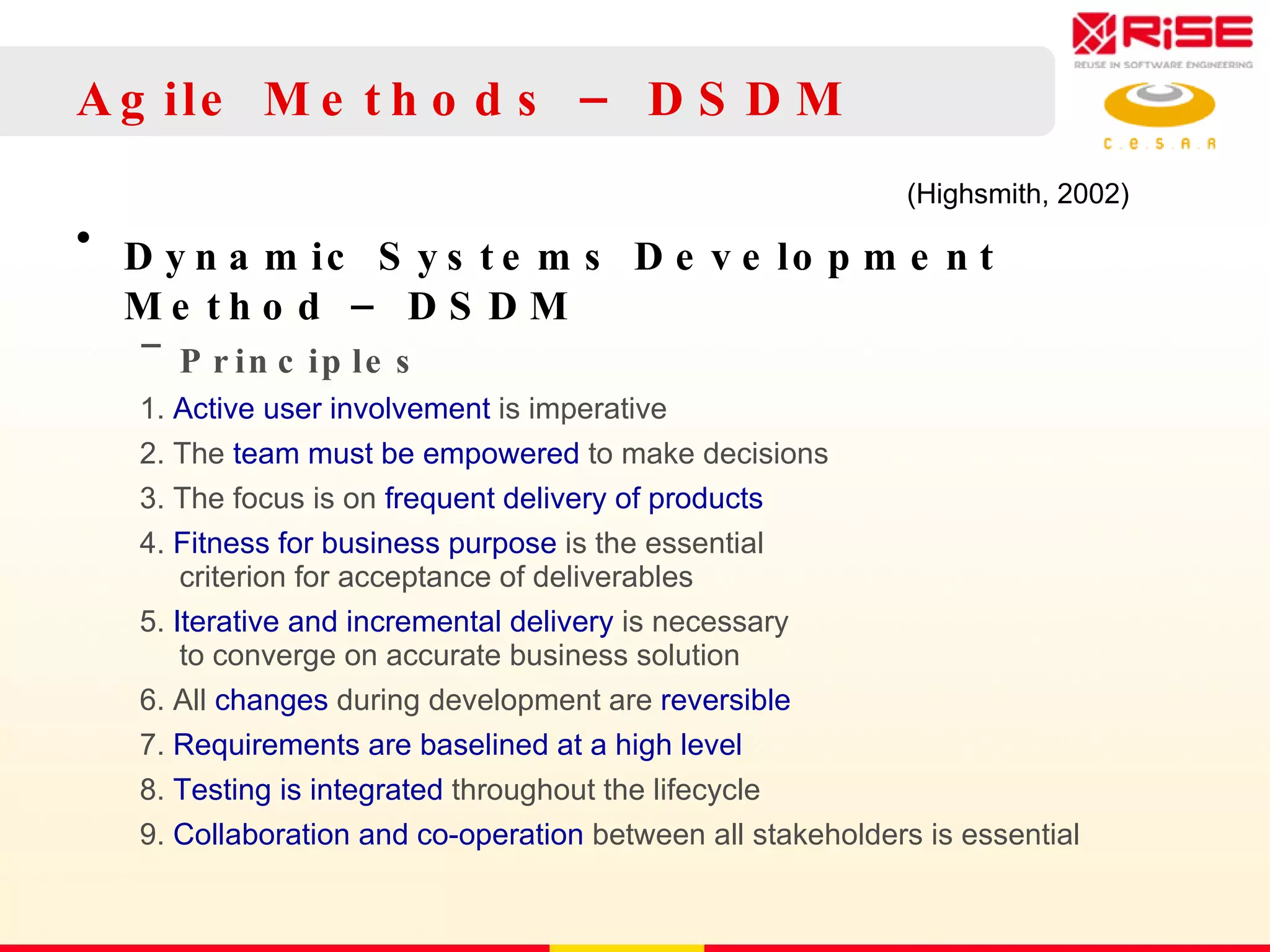 Agile Methods – DSDM Dynamic Systems Development Method – DSDM Principles 1.  Active user involvement  is imperative 2. The  team must be   empowered  to make decisions 3. The focus is on  frequent   delivery of products 4.  Fitness for business purpose  is the essential criterion for acceptance of deliverables 5.  Iterative and incremental delivery  is necessary to converge on accurate business solution 6. All  changes  during development are  reversible 7.  Requirements   are   baselined at a high level 8.  Testing is integrated  throughout the lifecycle 9.  Collaboration and co-operation  between all stakeholders is essential (Highsmith, 2002) 