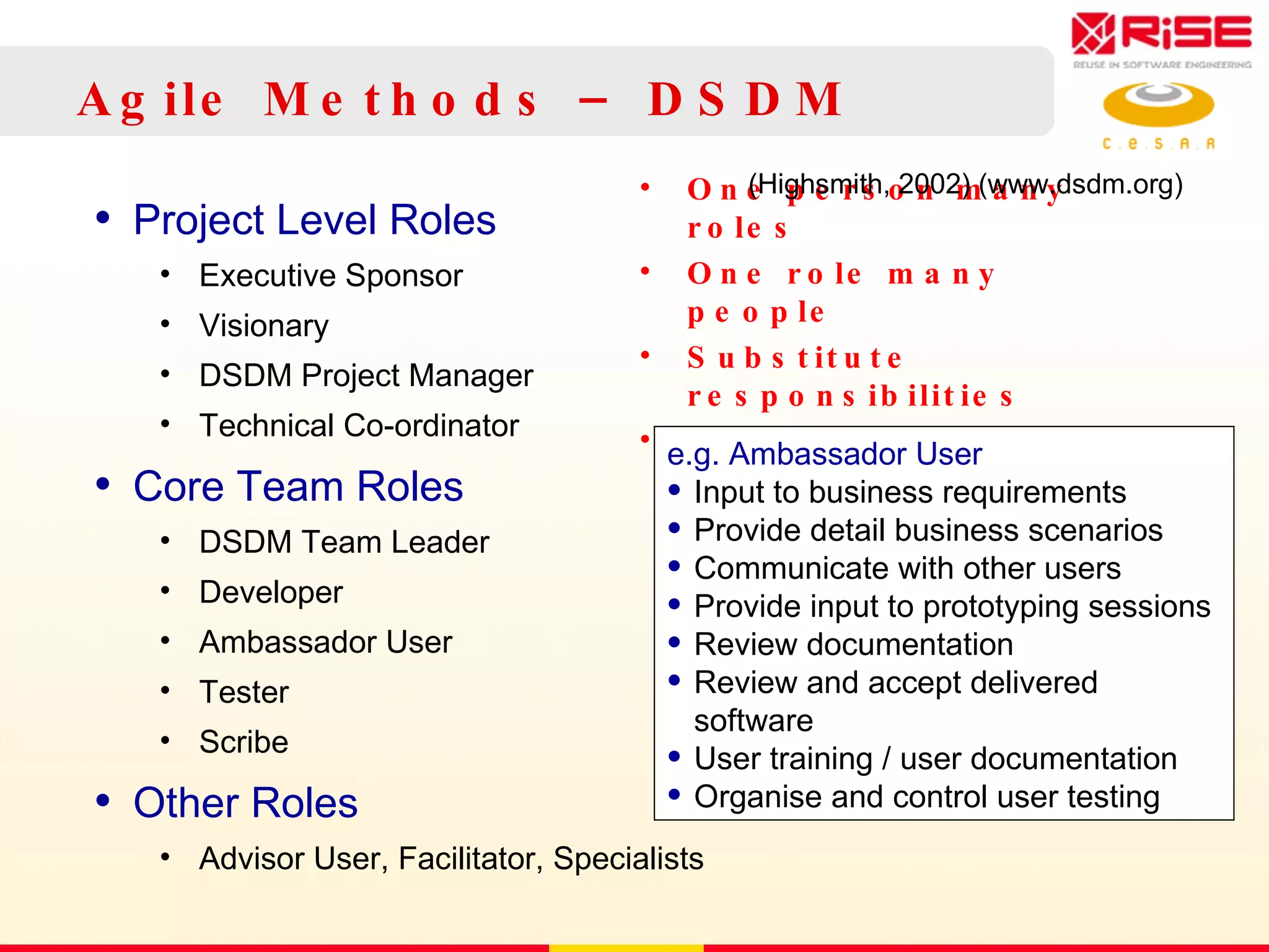Agile Methods – DSDM Project Level Roles Executive Sponsor Visionary DSDM Project Manager Technical Co-ordinator Core Team Roles DSDM Team Leader Developer Ambassador User Tester  Scribe Other Roles Advisor User, Facilitator, Specialists One person many roles One role many people Substitute responsibilities But cover them all e.g. Ambassador User Input to business requirements Provide detail business scenarios Communicate with other users Provide input to prototyping sessions Review documentation Review and accept delivered software User training / user documentation Organise and control user testing (Highsmith, 2002) ( www.dsdm.org) 