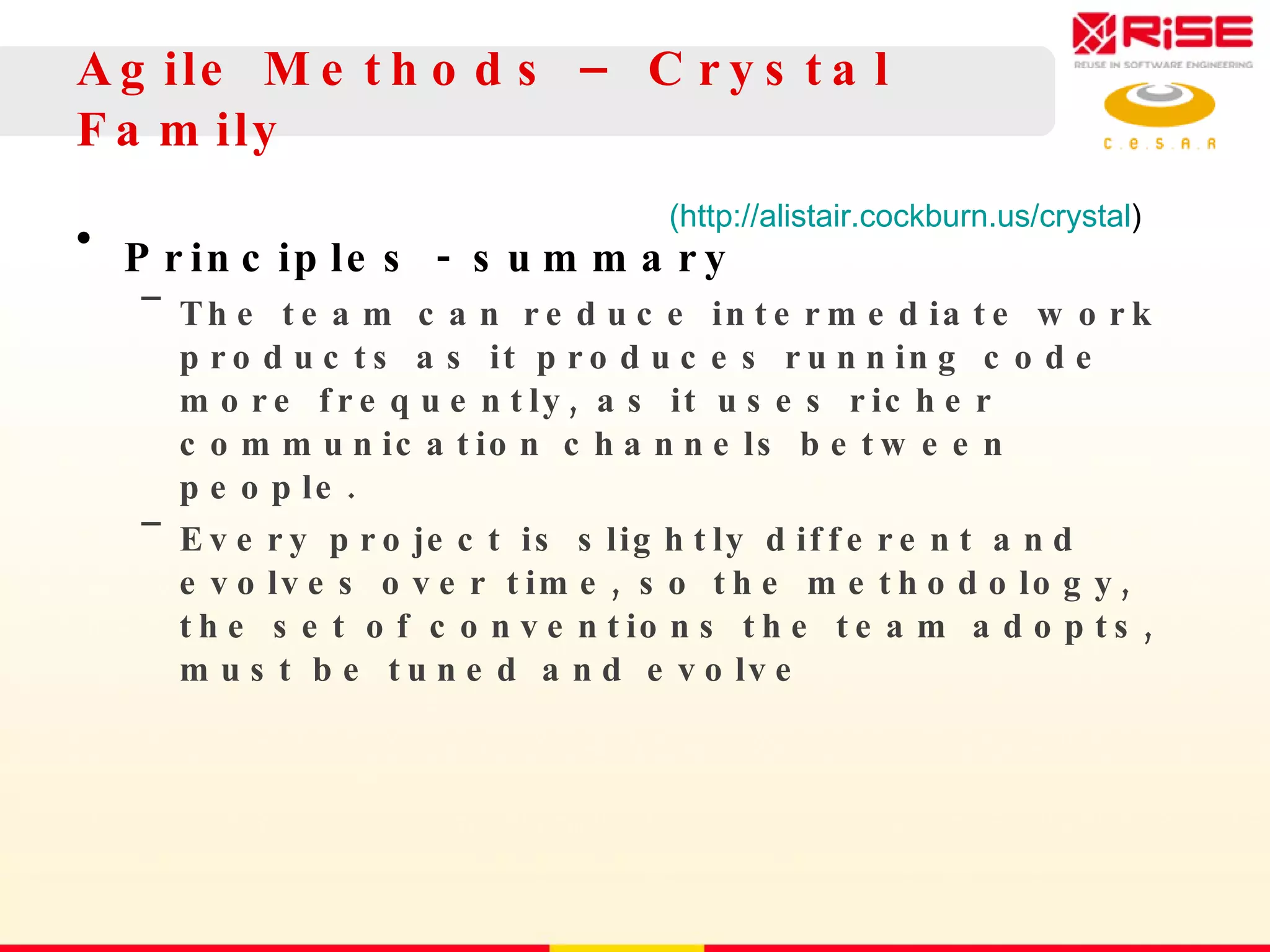 Agile Methods – Crystal Family Principles - summary The team can reduce intermediate work products as it produces running code more frequently, as it uses richer communication channels between people. Every project is slightly different and evolves over time, so the methodology, the set of conventions the team adopts, must be tuned and evolve (http://alistair.cockburn.us/crystal ) 