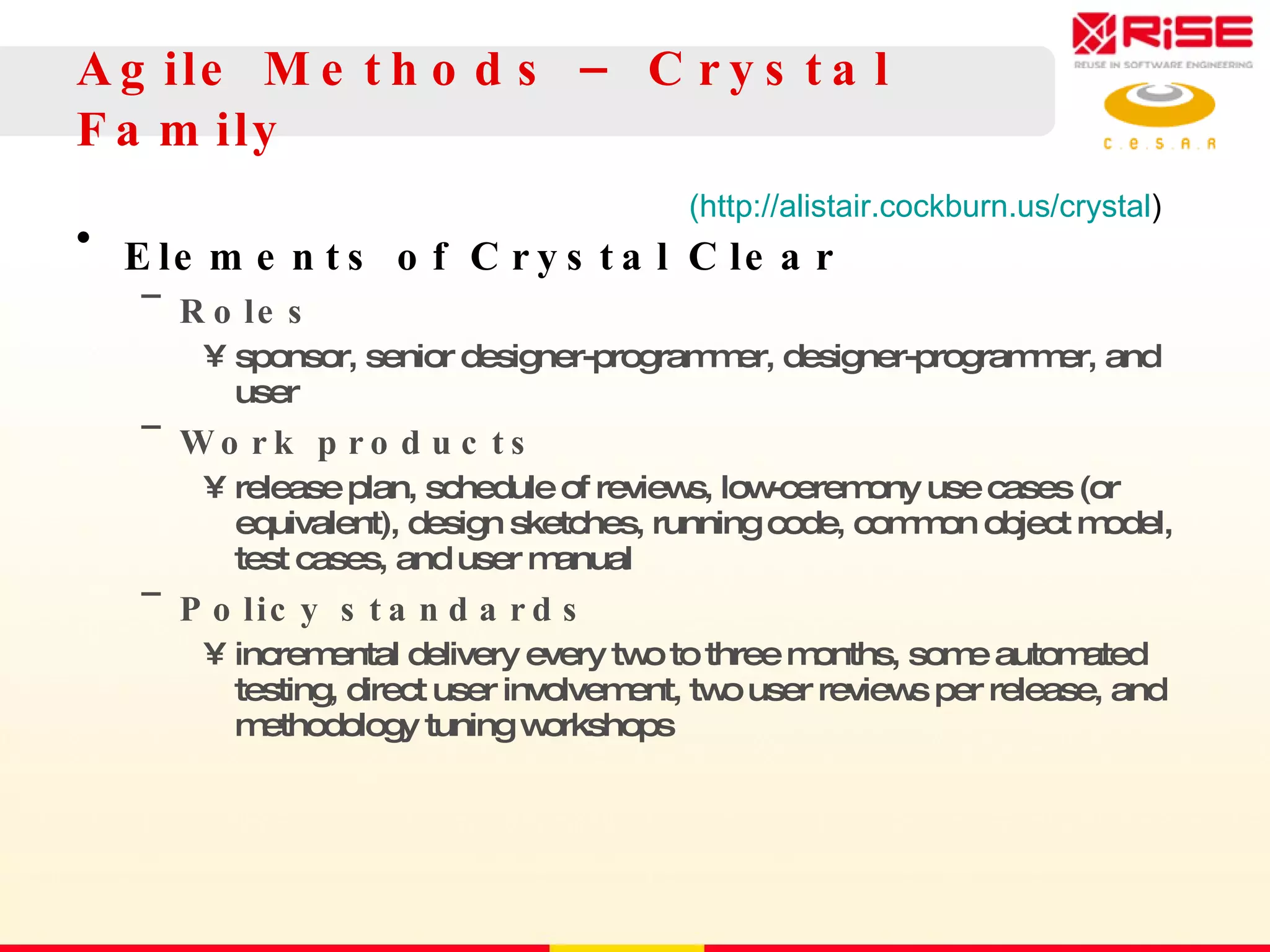 Agile Methods – Crystal Family Elements of Crystal Clear Roles sponsor, senior designer-programmer, designer-programmer, and user Work products release plan, schedule of reviews, low-ceremony use cases (or equivalent), design sketches, running code, common object model, test cases, and user manual Policy standards incremental delivery every two to three months, some automated testing, direct user involvement, two user reviews per release, and methodology tuning  workshops (http://alistair.cockburn.us/crystal ) 