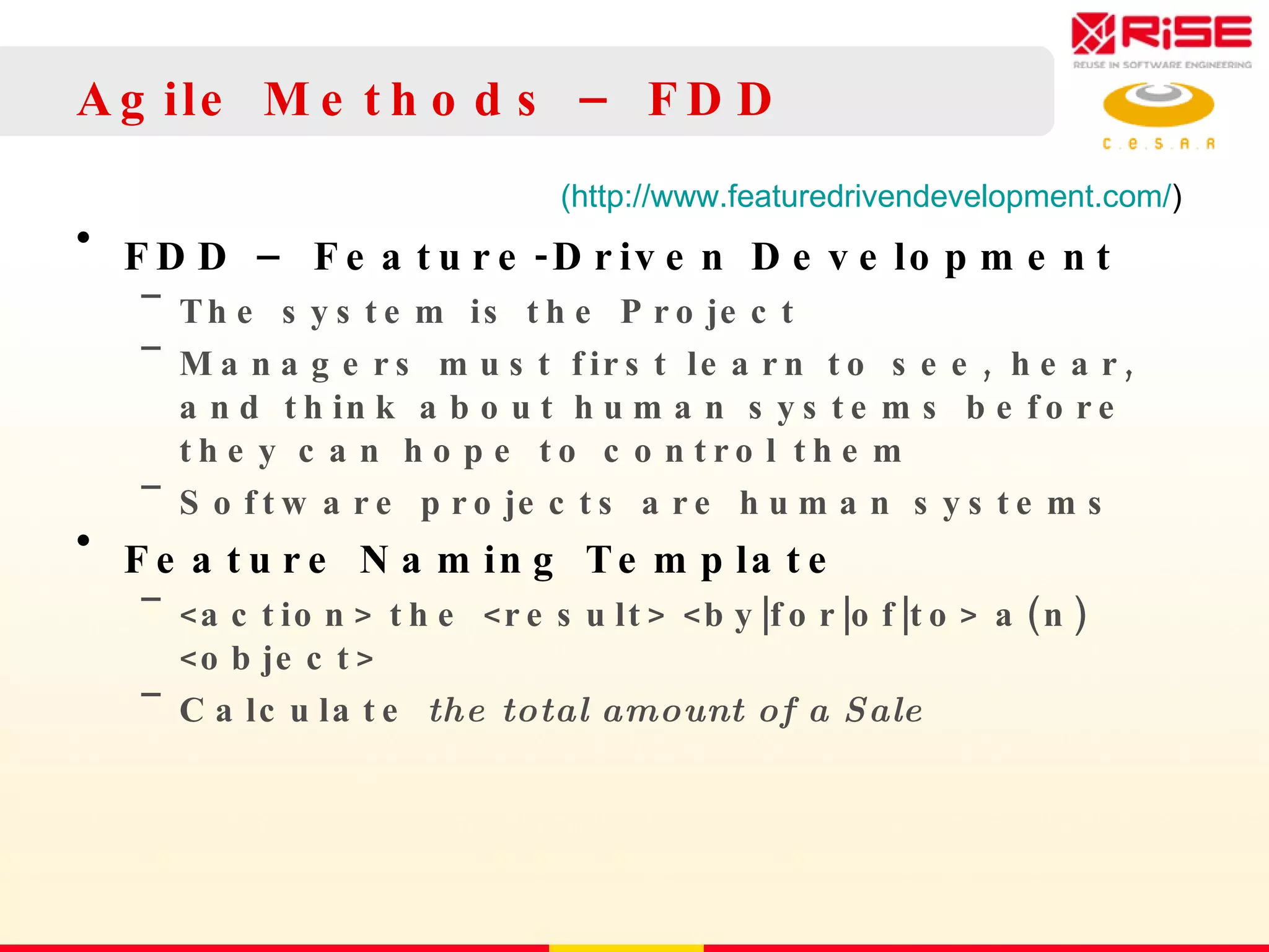 Agile Methods – FDD FDD – Feature-Driven Development The system is the Project Managers must first learn to see, hear, and think about human systems before they can hope to control them Software projects are human systems Feature Naming Template <action> the <result> <by|for|of|to> a(n) <object> Calculate  the total amount of a Sale (http://www.featuredrivendevelopment.com/ ) 