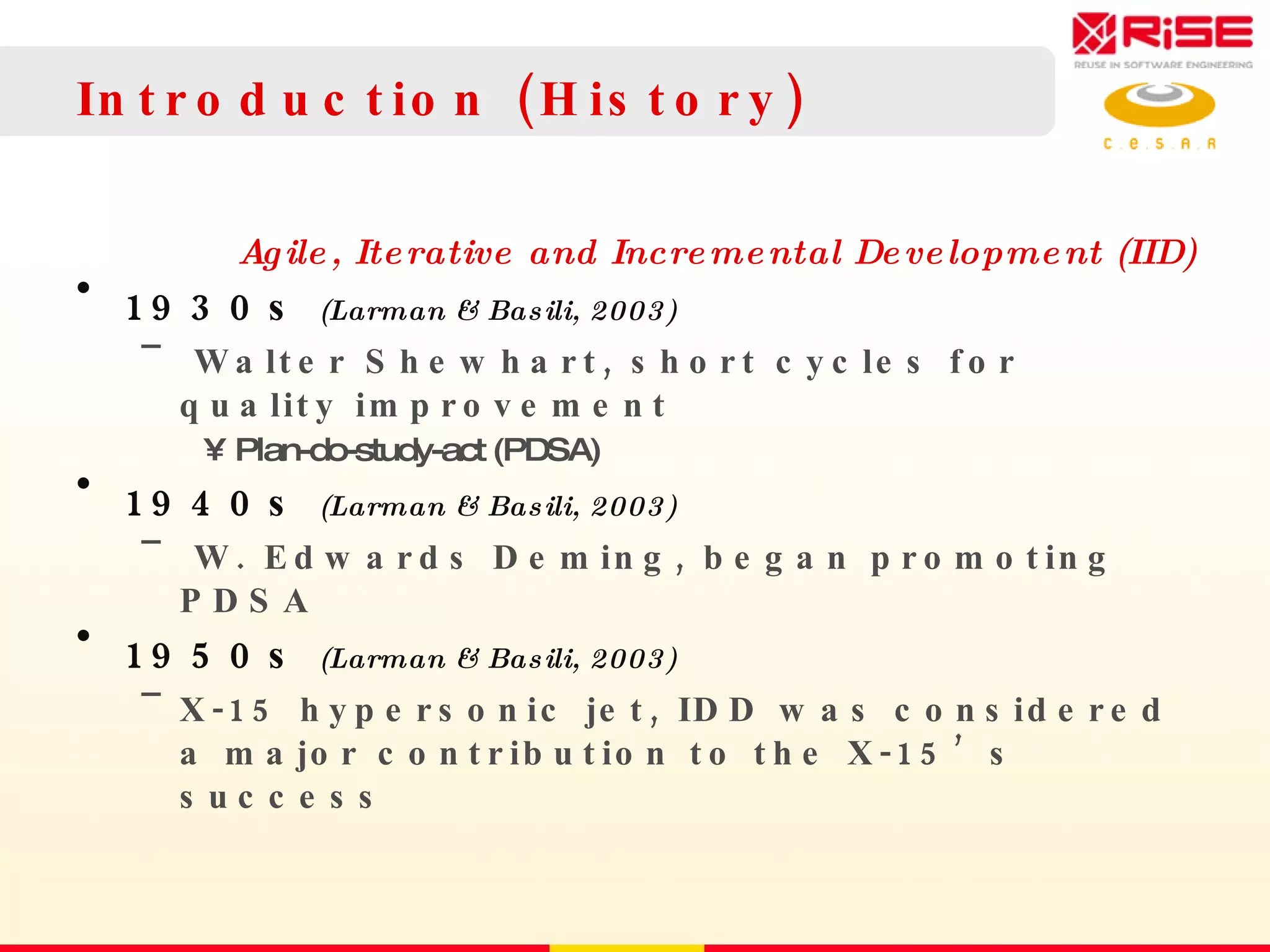 Introduction (History)  Agile, Iterative and Incremental Development (IID) 1930s  (Larman & Basili, 2003) Walter Shewhart, short cycles for quality improvement Plan-do-study-act (PDSA) 1940s  (Larman & Basili, 2003) W. Edwards Deming, began promoting PDSA 1950s  (Larman & Basili, 2003) X-15 hypersonic jet, IDD was considered a major contribution to the X-15’s success 