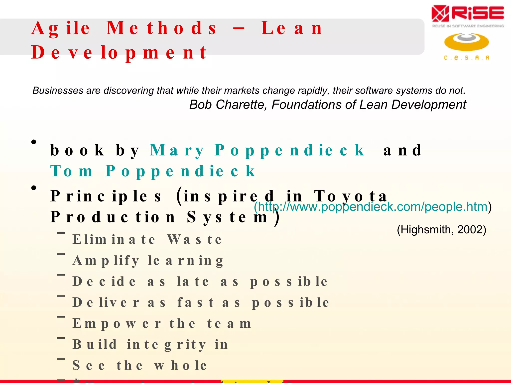 Agile Methods – Lean Development book by  Mary Poppendieck  and  Tom Poppendieck Principles (inspired in  Toyota Production System) Eliminate Waste Amplify learning Decide as late as possible Deliver as fast as possible Empower the team Build integrity in See the whole * Domain,  not point, solutions … . Businesses are discovering that while their markets change rapidly, their software systems do not . Bob Charette, Foundations of Lean Development (http://www.poppendieck.com/people.htm ) (Highsmith, 2002) 