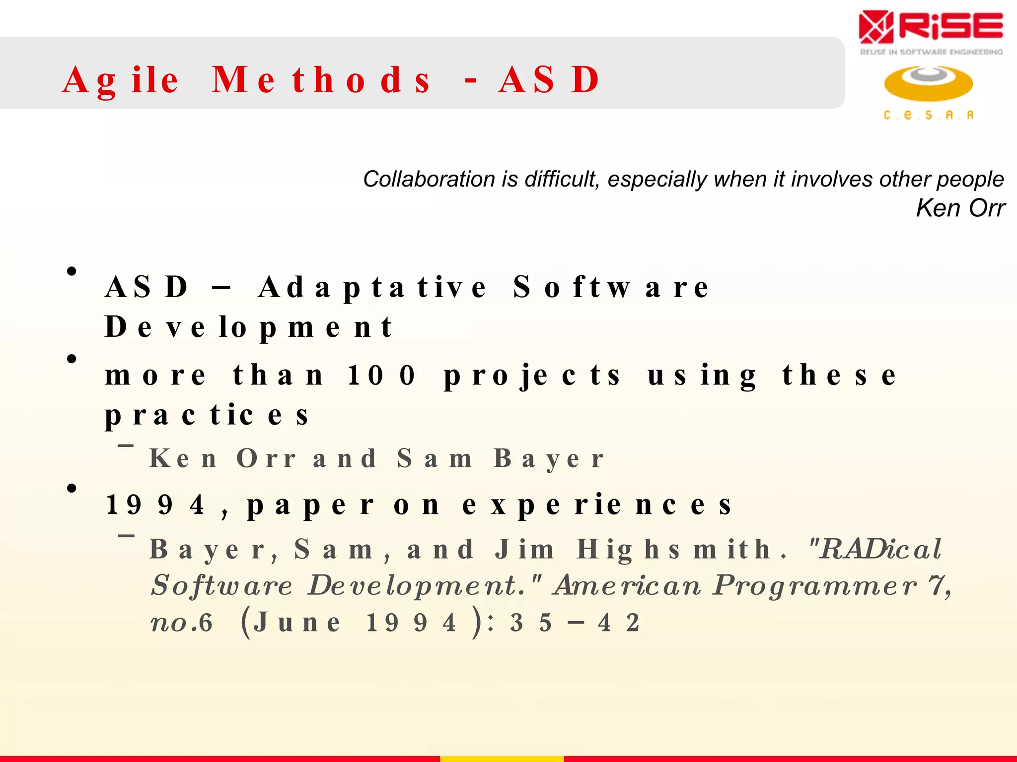Agile Methods - ASD ASD – Adaptative Software Development more than 100 projects using these practices Ken Orr and Sam Bayer 1994, paper  on experiences Bayer, Sam, and Jim Highsmith.  &quot;RADical Software Development.&quot; American Programmer 7, no. 6 (June 1994): 35–42 Collaboration is difficult, especially when it involves other people Ken Orr 