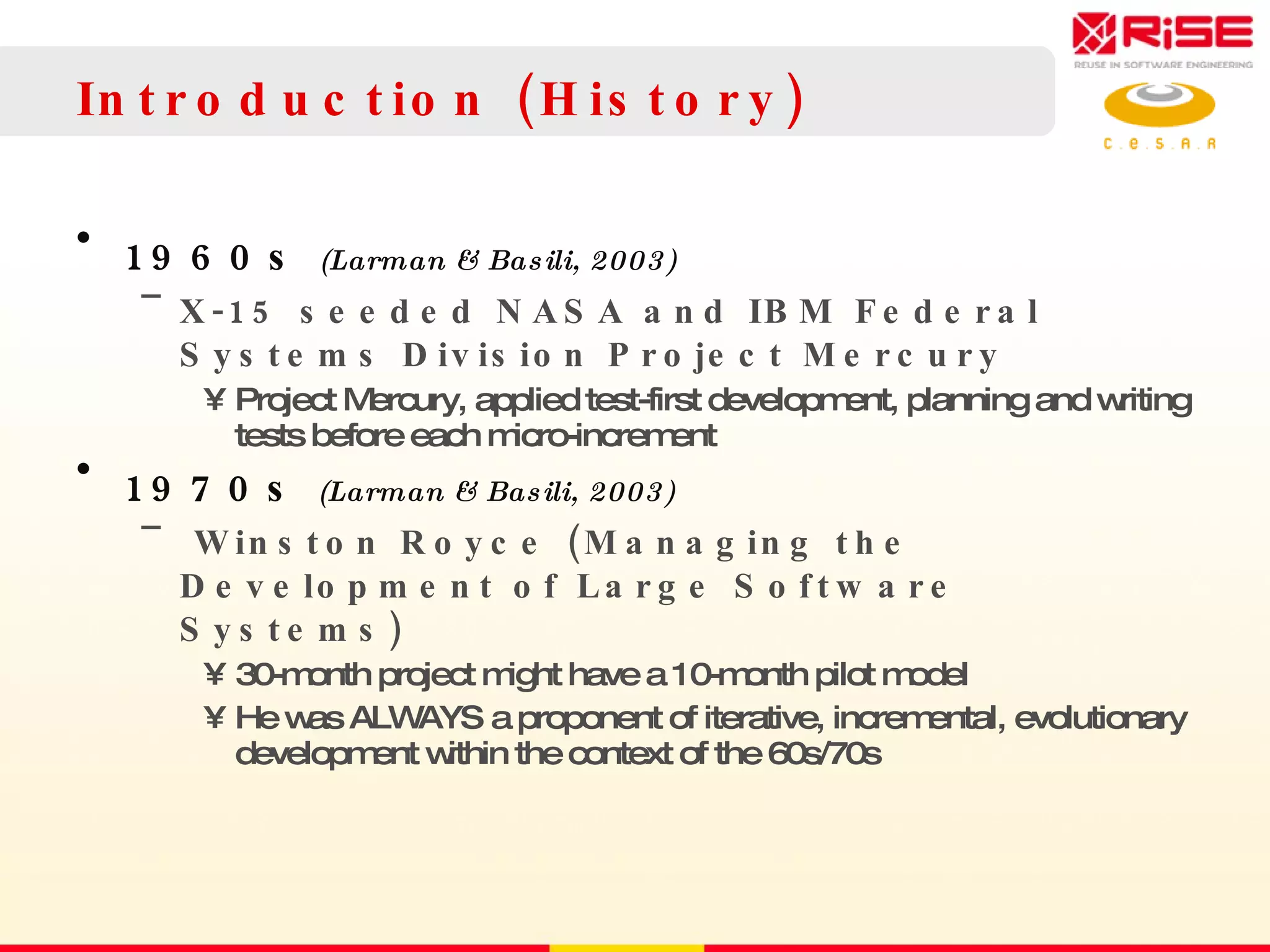Introduction (History) 1960s  (Larman & Basili, 2003) X-15 seeded NASA and IBM Federal Systems Division Project Mercury Project Mercury, applied test-first development, planning and writing tests before each micro-increment 1970s  (Larman & Basili, 2003) Winston Royce (Managing the Development of Large Software Systems) 30-month project might have a 10-month pilot model He was ALWAYS a proponent of iterative, incremental, evolutionary development within the context of the 60s/70s 