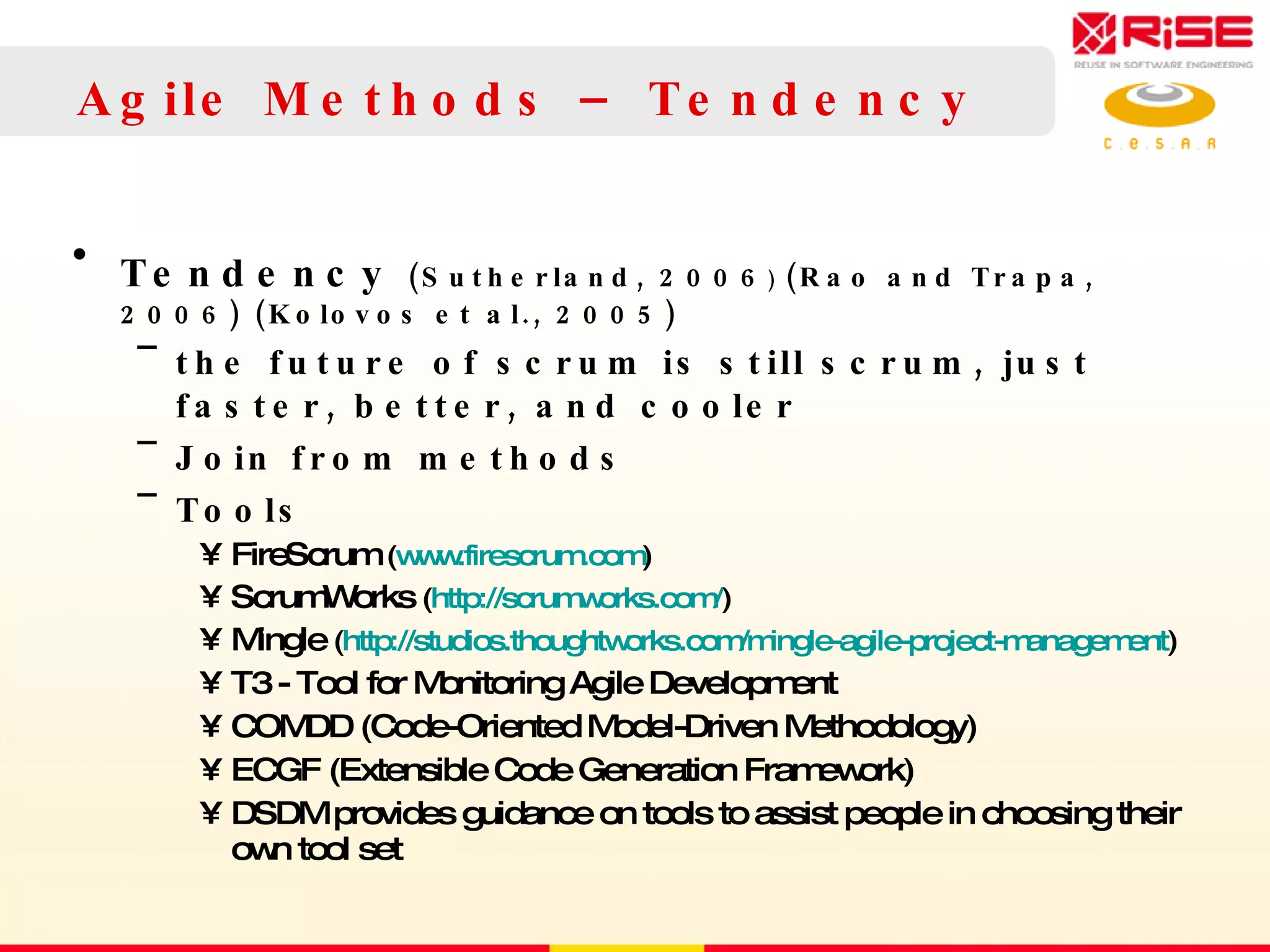 Agile Methods – Tendency Tendency  (Sutherland, 2006 )  (Rao and Trapa, 2006) (Kolovos et al., 2005) the future of scrum is still scrum, just faster, better, and cooler Join from methods  Tools FireScrum  ( www.firescrum.com ) ScrumWorks  ( http://scrumworks.com/ ) Mingle  ( http://studios.thoughtworks.com/mingle-agile-project-management ) T3 - Tool for Monitoring Agile Development COMDD (Code-Oriented Model-Driven Methodology) ECGF (Extensible Code Generation Framework) DSDM provides guidance on  tools to assist people in choosing their own tool set 