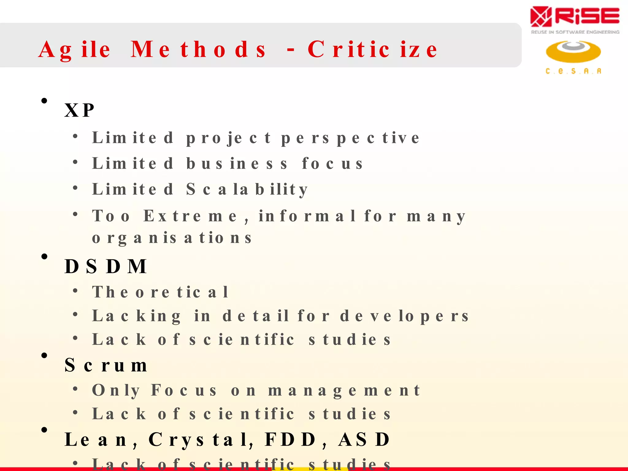 Agile Methods - Criticize XP Limited project perspective  Limited business focus Limited Scalability Too Extreme ,  informal for many organisations DSDM Theoretical Lacking in detail for developers Lack of scientific studies Scrum Only Focus on  management Lack of scientific studies Lean, Crystal, FDD, ASD Lack of scientific studies 