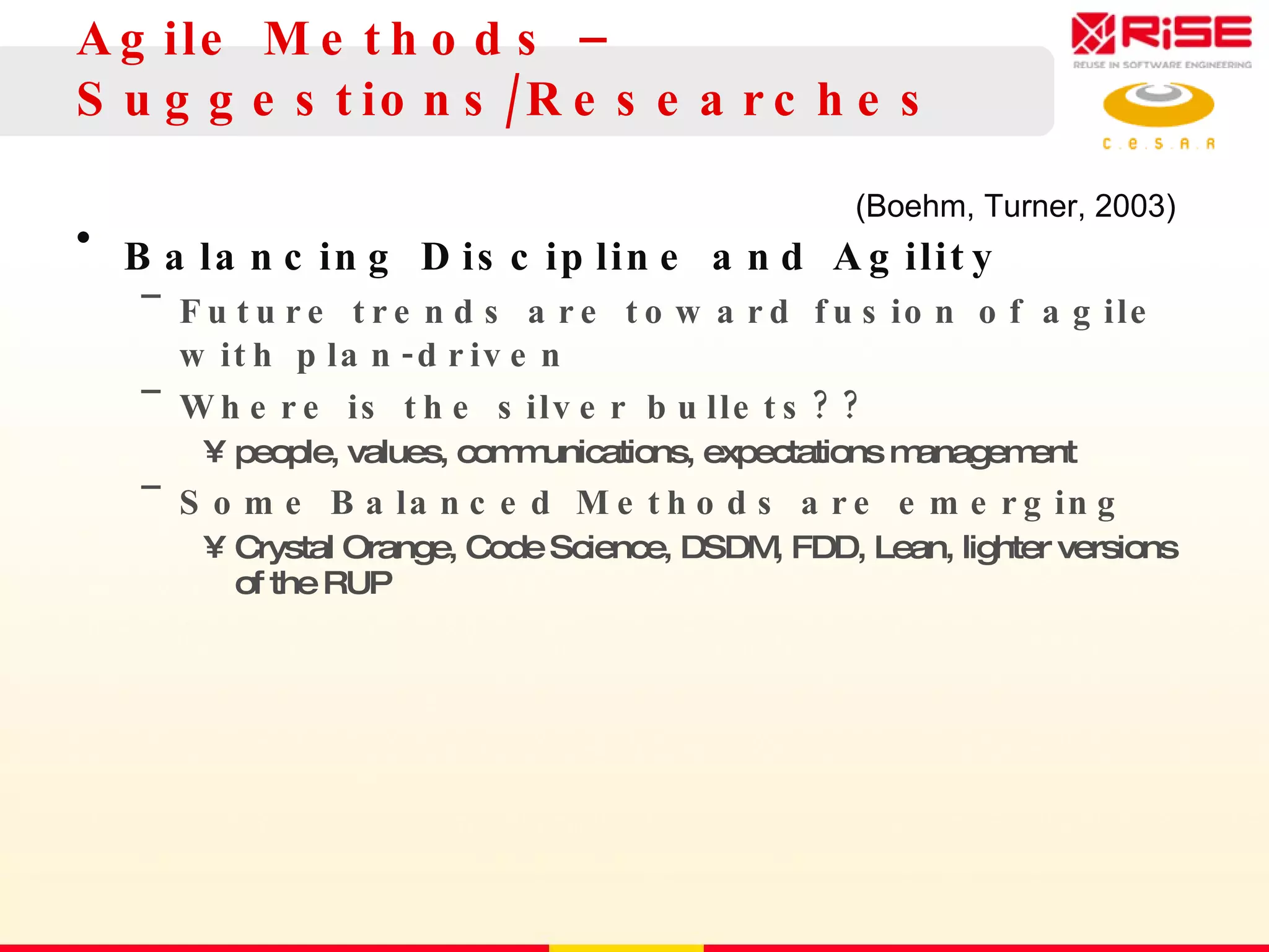 Agile Methods – S uggestions/Researches Balancing Discipline and Agility Future trends are toward fusion of agile with plan-driven Where is the silver bullets?? people, values, communications, expectations management Some Balanced Methods are emerging Crystal Orange, Code Science, DSDM, FDD, Lean, lighter versions of the RUP (Boehm, Turner, 2003) 