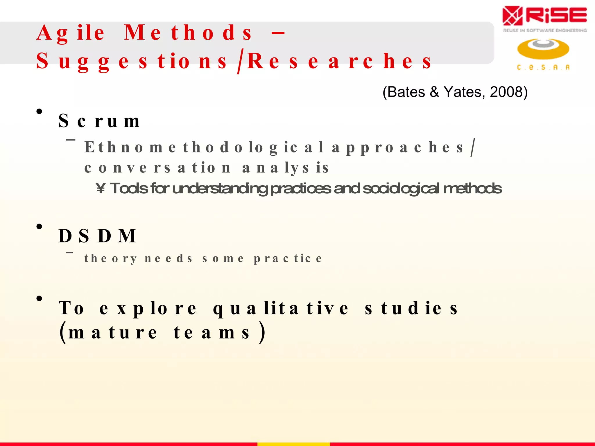 Agile Methods – S uggestions/Researches Scrum Ethnomethodological approaches/  conversation analysis Tools for understanding practices and sociological methods DSDM theory needs some practice To explore qualitative studies (mature teams) (Bates & Yates, 2008) 
