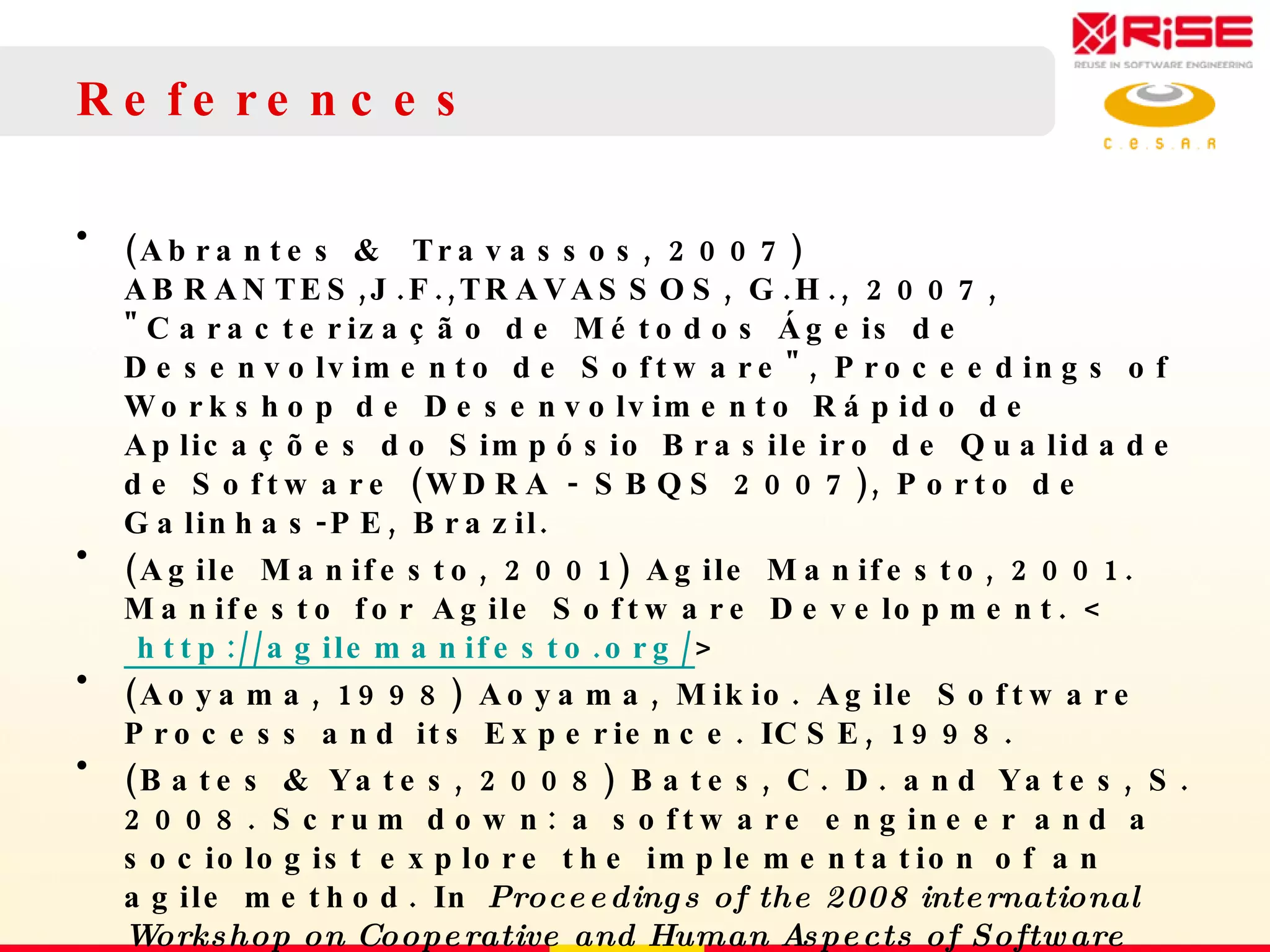 References (Abrantes &  Travassos, 2007) ABRANTES,J.F.,TRAVASSOS, G.H., 2007, &quot;Caracterização de Métodos Ágeis de Desenvolvimento de Software&quot;, Proceedings of Workshop de Desenvolvimento Rápido de Aplicações do Simpósio Brasileiro de Qualidade de Software (WDRA - SBQS 2007), Porto de Galinhas-PE, Brazil. (Agile Manifesto, 2001) Agile Manifesto, 2001. Manifesto for Agile Software Development.  <  http://agilemanifesto.org/ > (Aoyama, 1998) Aoyama, Mikio. Agile Software Process and its Experience.  ICSE, 1998. (Bates & Yates, 2008) Bates, C. D. and Yates, S. 2008. Scrum down: a software engineer and a sociologist explore the implementation of an agile method. In  Proceedings of the 2008 international Workshop on Cooperative and Human Aspects of Software Engineering  (Leipzig, Germany, May 13 - 13, 2008). CHASE '08. ACM, New York, NY, 13-16. DOI=  http://doi.acm.org/10.1145/1370114.1370118   