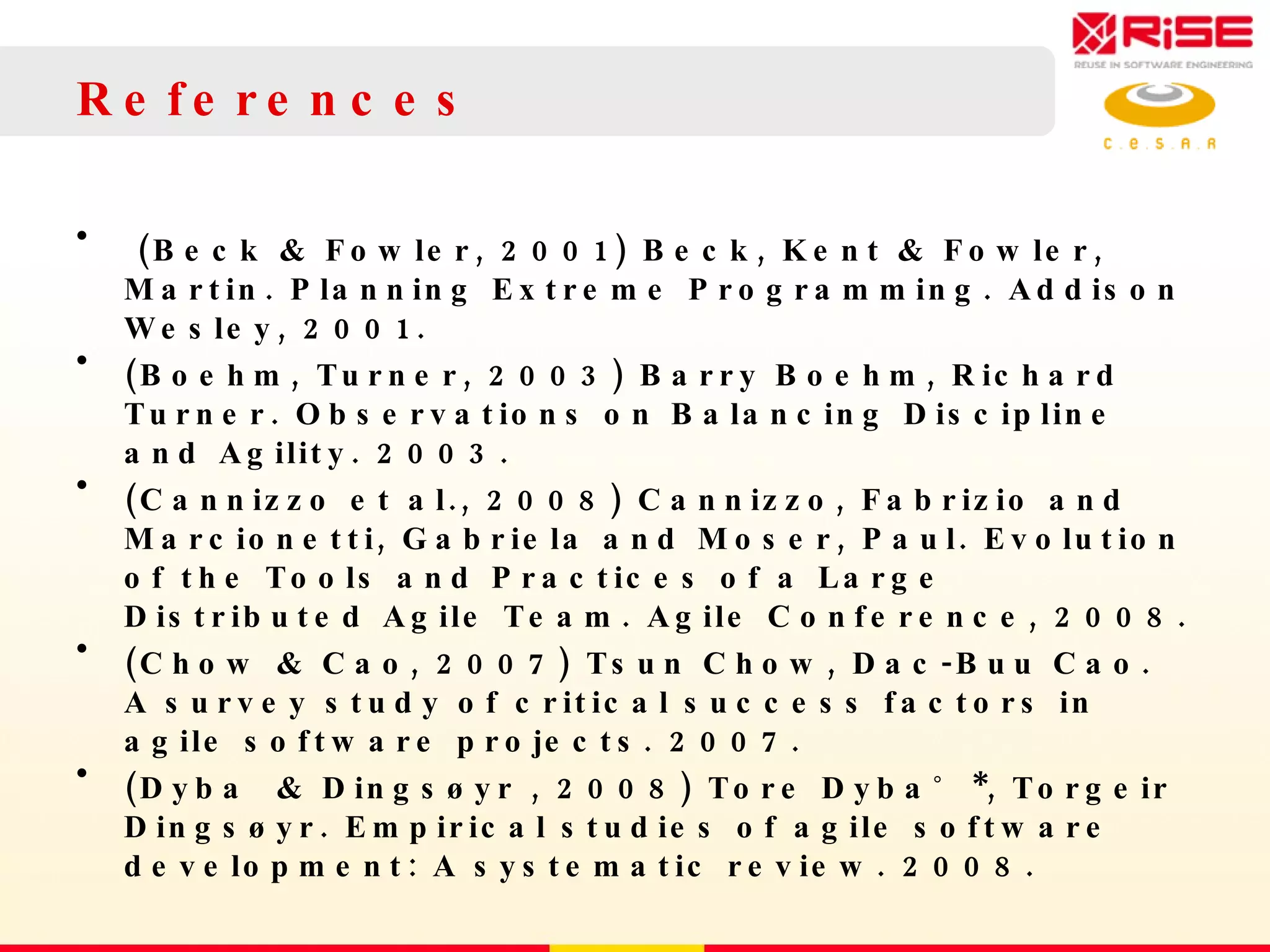 References (Beck & Fowler, 2001) Beck, Kent & Fowler, Martin. Planning Extreme Programming. Addison Wesley, 2001.  (Boehm, Turner, 2003) Barry Boehm, Richard Turner. Observations on Balancing Discipline and Agility.  2003.  (Cannizzo et al., 2008) Cannizzo, Fabrizio and Marcionetti, Gabriela and Moser, Paul. Evolution of the Tools and Practices of a Large Distributed Agile Team. Agile Conference, 2008. (Chow & Cao, 2007) Tsun Chow, Dac-Buu Cao. A survey study of critical success factors in agile software projects. 2007. (Dyba  & Dingsøyr , 2008) Tore Dyba˚ *, Torgeir Dingsøyr. Empirical studies of agile software development: A systematic review. 2008. 
