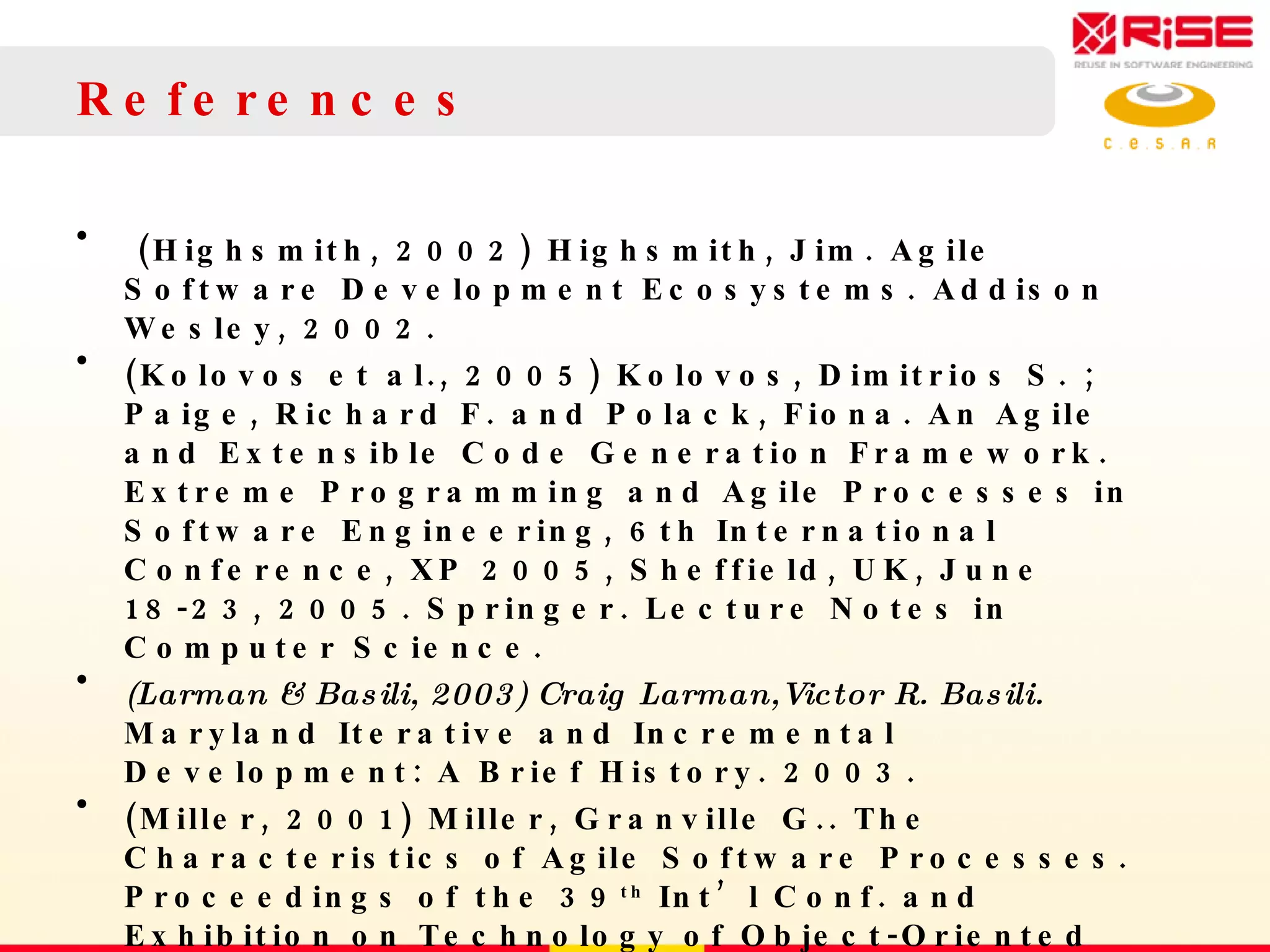 References (Highsmith, 2002) Highsmith, Jim. Agile Software Development Ecosystems.  Addison Wesley , 2002. (Kolovos et al., 2005) Kolovos, Dimitrios S. ; Paige, Richard F. and Polack, Fiona. An Agile and Extensible Code Generation Framework. Extreme Programming and Agile Processes in Software Engineering, 6th International Conference, XP 2005, Sheffield, UK, June 18-23, 2005.  Springer. Lecture Notes in Computer Science.  (Larman & Basili, 2003) Craig Larman,Victor R. Basili.  Maryland Iterative and Incremental Development: A Brief History.  2003. (Miller, 2001) Miller, Granville G.. The Characteristics of Agile Software Processes. Proceedings of the 39 th  Int’l Conf. and Exhibition on Technology of Object-Oriented Languages and Systems (TOOLS’01). 