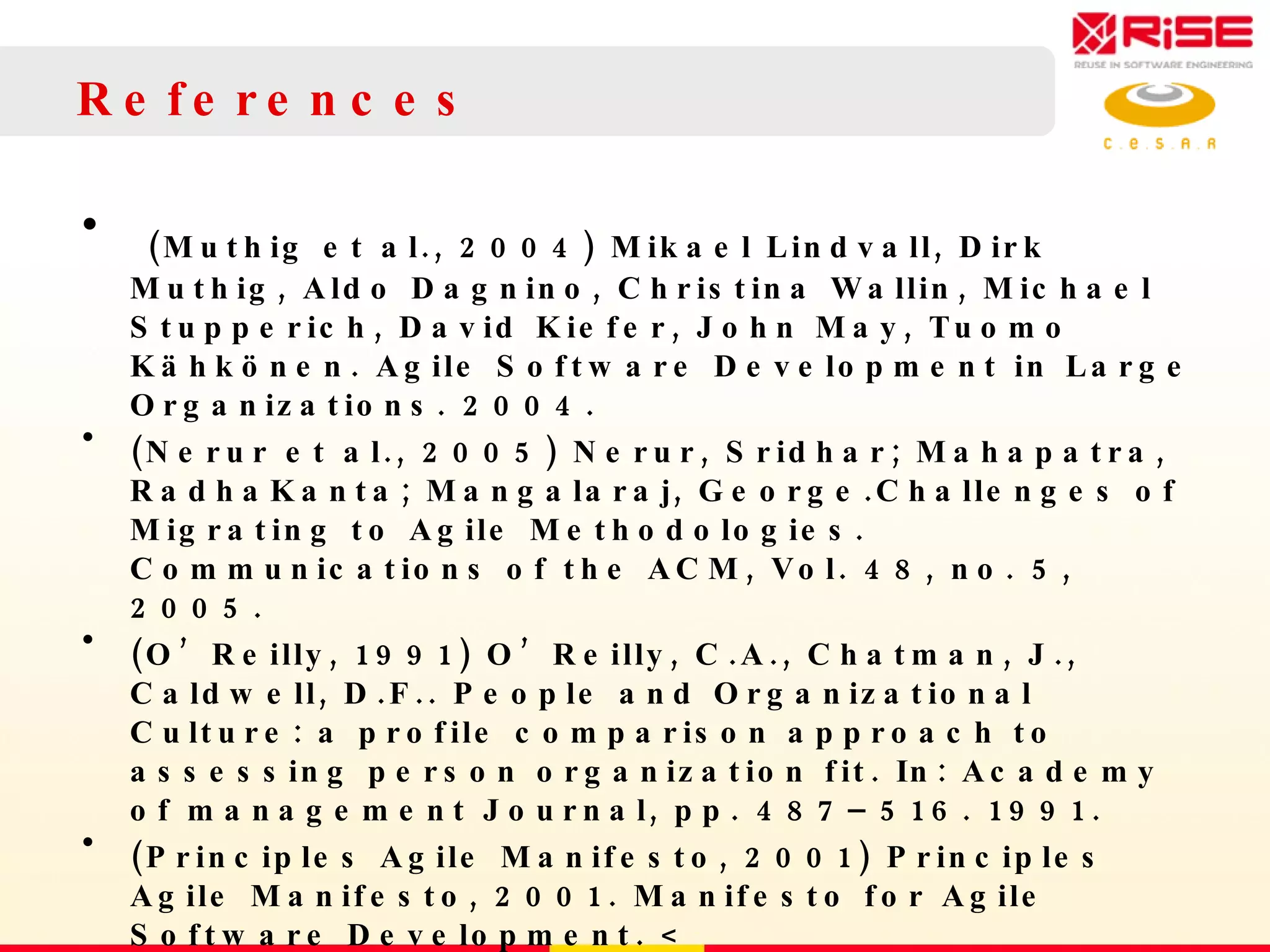 References (Muthig et al., 2004) Mikael Lindvall, Dirk Muthig, Aldo Dagnino, Christina Wallin, Michael Stupperich, David Kiefer, John May, Tuomo Kähkönen. Agile Software Development in Large Organizations. 2004. (Nerur et al., 2005) Nerur, Sridhar; Mahapatra, RadhaKanta; Mangalaraj, George.Challenges of Migrating to Agile Methodologies. Communications of the ACM, Vol. 48, no. 5, 2005. (O’Reilly, 1991) O’Reilly, C.A., Chatman, J., Caldwell, D.F.. People and Organizational Culture: a profile comparison approach to assessing person organization fit. In: Academy of management Journal, pp. 487–516. 1991. (Principles Agile Manifesto, 2001) Principles Agile Manifesto, 2001. Manifesto for Agile Software Development. < http://agilemanifesto.org/principles.html >  