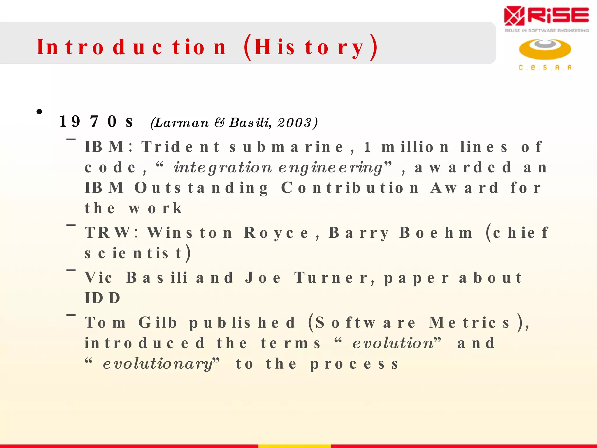 Introduction (History) 1970s  (Larman & Basili, 2003) IBM: Trident submarine, 1 million lines of code, “ integration engineering ”, awarded an IBM Outstanding Contribution Award for the work TRW: Winston Royce, Barry Boehm (chief scientist) Vic Basili and Joe Turner, paper about IDD Tom Gilb published (Software Metrics), introduced the terms “ evolution ” and “ evolutionary ” to the process 
