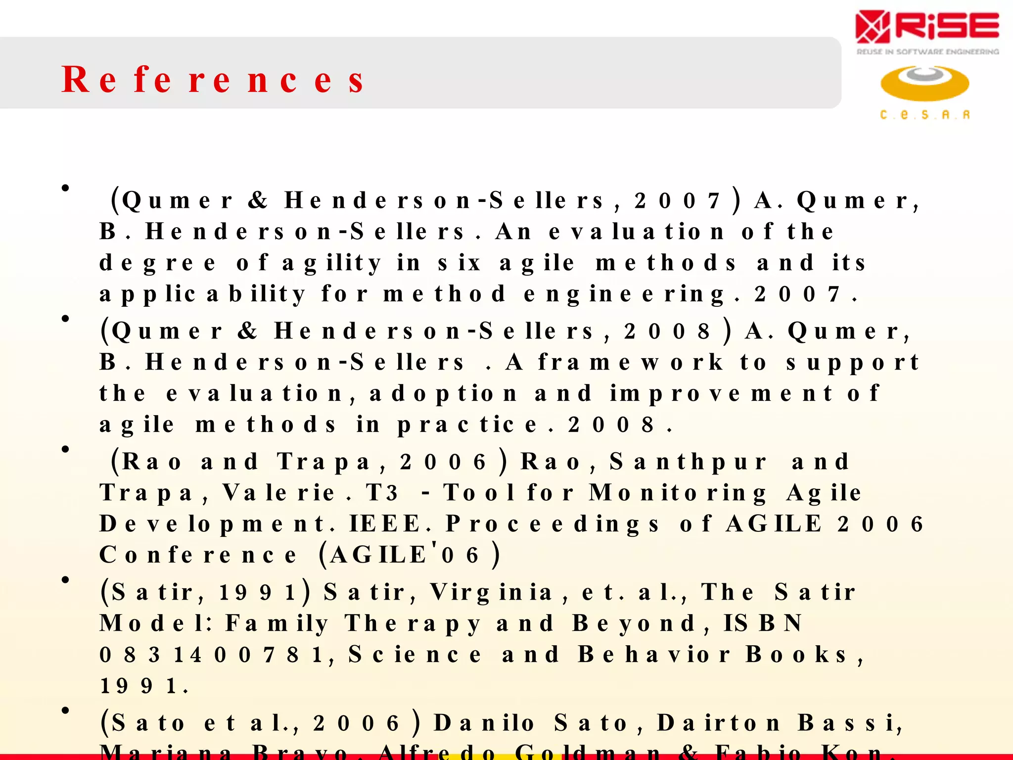 References (Qumer & Henderson-Sellers, 2007) A. Qumer, B. Henderson-Sellers. An evaluation of the degree of agility in six agile methods and its applicability for method engineering. 2007. (Qumer & Henderson-Sellers, 2008) A. Qumer, B. Henderson-Sellers . A framework to support the evaluation, adoption and improvement of agile methods in practice. 2008. (Rao and Trapa, 2006) Rao, Santhpur  and Trapa, Valerie. T3 - Tool for Monitoring Agile Development. IEEE. Proceedings of AGILE 2006 Conference (AGILE'06)  (Satir, 1991) Satir, Virginia, et. al., The Satir Model: Family Therapy and Beyond, ISBN 0831400781, Science and Behavior Books, 1991.  (Sato et al., 2006) Danilo Sato, Dairton Bassi, Mariana Bravo, Alfredo Goldman & Fabio Kon.  Experiences Tracking Agile Projects: an Empirical Study, 2006. 