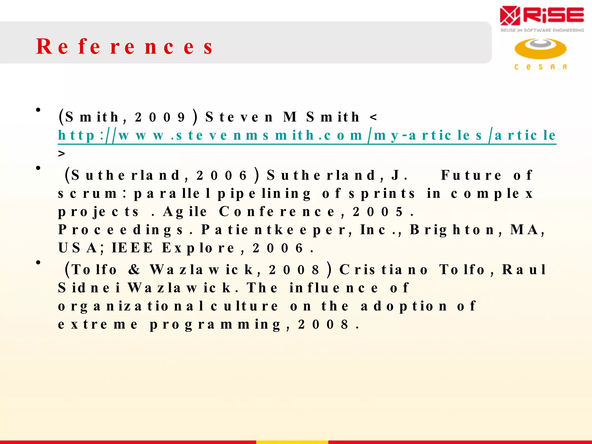 References (Smith, 2009) Steven M Smith < http://www.stevenmsmith.com/my-articles/article/the-satir-change-model.html >  (Sutherland, 2006) Sutherland, J.   Future of scrum: parallel pipelining of sprints in complex projects . Agile Conference, 2005. Proceedings. Patientkeeper, Inc., Brighton, MA, USA; IEEE Explore, 2006. (Tolfo & Wazlawick, 2008) Cristiano Tolfo, Raul Sidnei Wazlawick.  The influence of organizational culture on the adoption of extreme programming,  2008.  