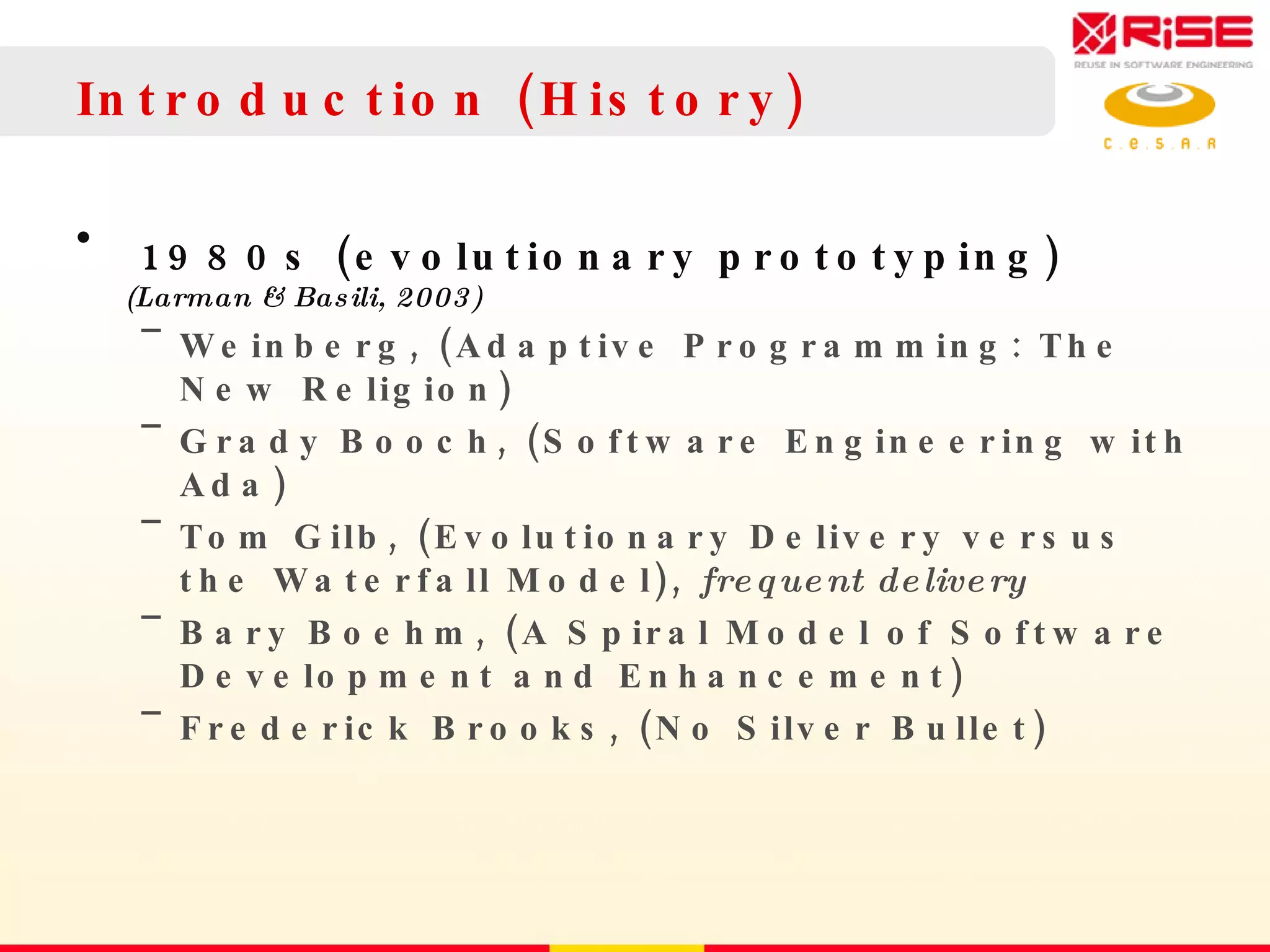 Introduction (History) 1980s (evolutionary prototyping)  (Larman & Basili, 2003) Weinberg, (Adaptive Programming: The New Religion) Grady Booch, (Software Engineering with Ada) Tom Gilb, (Evolutionary Delivery versus the Waterfall Model),  frequent delivery Bary Boehm, (A Spiral Model of Software Development and Enhancement) Frederick Brooks, (No Silver Bullet) 
