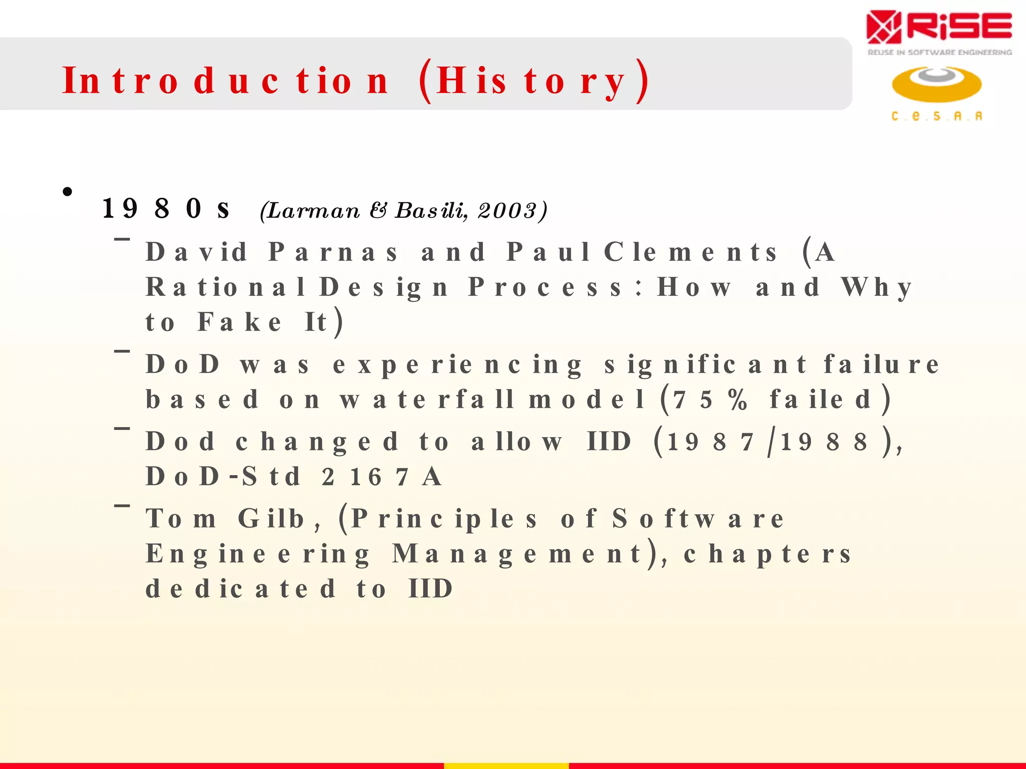 Introduction (History) 1980s  (Larman & Basili, 2003) David Parnas and Paul Clements (A Rational Design Process: How and Why to Fake It) DoD was experiencing significant failure based on waterfall model (75% failed) Dod changed to allow IID (1987/1988), DoD-Std 2167A Tom Gilb, (Principles of Software Engineering Management), chapters dedicated to IID 