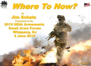 Where To Now?
by
Jim Schatz
Presented at the
2015 NDIA Armaments
Small Arms Forum
Whippany, NJ
3 June 2015
(FINAL052115)
 