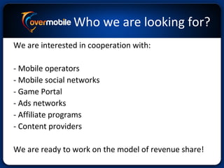 Who we are looking for?
We are interested in cooperation with:
- Mobile operators
- Mobile social networks
- Game Portal
- Ads networks
- Affiliate programs
- Content providers
We are ready to work on the model of revenue share!
 