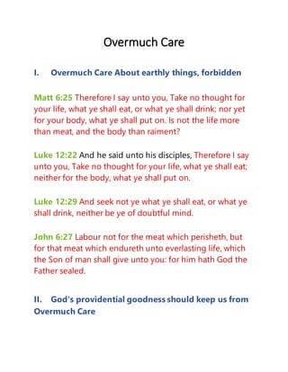 Overmuch Care
I. Overmuch Care About earthly things, forbidden
Matt 6:25 Therefore I say unto you, Take no thought for
your life, what ye shall eat, or what ye shall drink; nor yet
for your body, what ye shall put on. Is not the life more
than meat, and the body than raiment?
Luke 12:22 And he said unto his disciples, Therefore I say
unto you, Take no thought for your life, what ye shall eat;
neither for the body, what ye shall put on.
Luke 12:29 And seek not ye what ye shall eat, or what ye
shall drink, neither be ye of doubtful mind.
John 6:27 Labour not for the meat which perisheth, but
for that meat which endureth unto everlasting life, which
the Son of man shall give unto you: for him hath God the
Father sealed.
II. God's providential goodness should keep us from
Overmuch Care
 