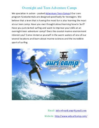 Overnight and Teen Adventure Camps
Email: info.wbsurfcamp@gmail.com
Website: http://www.wbsurfcamp.com/
We specialize in action - packed Adventure Teen Camps! Our core
program fundamentals are designed specifically for teenagers. We
believe that a teen that is having the most fun is also learning the most
at our teen camp. Have you ever thought about learning how to Surf?
Have you just started surfing and want to improve your skills at an
overnight teen adventure camp? Does the coastal marine environment
interest you? Come immerse yourself in the warm waters of one of our
several locations and learn about marine sciences and the incredible
sport of surfing
.
 