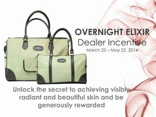 OVERNIGHT ELIXIR
Dealer Incentive
March 22 – May 22, 2014
Unlock the secret to achieving visibly
radiant and beautiful skin and be
generously rewarded
 