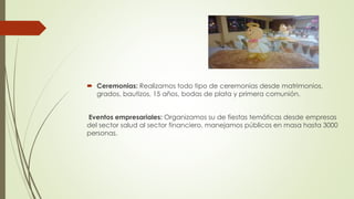  Ceremonias: Realizamos todo tipo de ceremonias desde matrimonios,
grados, bautizos, 15 años, bodas de plata y primera comunión.
Eventos empresariales: Organizamos su de fiestas temáticas desde empresas
del sector salud al sector financiero, manejamos públicos en masa hasta 3000
personas.
