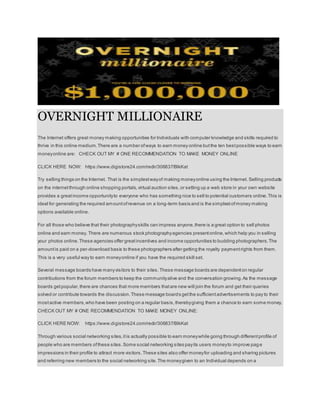 OVERNIGHT MILLIONAIRE
The Internet offers great money making opportunities for Individuals with computer knowledge and skills required to
thrive in this online medium.There are a number ofways to earn money online butthe ten bestpossible ways to earn
moneyonline are: CHECK OUT MY # ONE RECOMMENDATION TO MAKE MONEY ONLINE
CLICK HERE NOW: https://www.digistore24.com/redir/306837/BlkKat
Try selling things on the Internet. That is the simplestwayof making moneyonline using the Internet. Selling products
on the internet through online shopping portals,virtual auction sites,or setting up a web store in your own website
provides a greatincome opportunityto everyone who has something nice to sell to potential customers online.This is
ideal for generating the required amountofrevenue on a long-term basis and is the simplestofmoney making
options available online.
For all those who believe that their photographyskills can impress anyone,there is a great option to sell photos
online and earn money. There are numerous stock photographyagencies presentonline,which help you in selling
your photos online.These agencies offer greatincentives and income opportunities to budding photographers.The
amountis paid on a per-download basis to these photographers after getting the royalty paymentrights from them.
This is a very useful way to earn moneyonline if you have the required skill set.
Several message boards have manyvisitors to their sites.These message boards are dependenton regular
contributions from the forum members to keep the communityalive and the conversation growing.As the message
boards getpopular,there are chances that more members thatare new will join the forum and get their queries
solved or contribute towards the discussion.These message boards getthe sufficientadvertisements to pay to their
mostactive members,who have been posting on a regular basis,therebygiving them a chance to earn some money.
CHECK OUT MY # ONE RECOMMENDATION TO MAKE MONEY ONLINE:
CLICK HERE NOW: https://www.digistore24.com/redir/306837/BlkKat
Through various social networking sites,itis actually possible to earn moneywhile going through differentprofile of
people who are members ofthese sites.Some social networking sites payits users moneyto improve page
impressions in their profile to attract more visitors.These sites also offer moneyfor uploading and sharing pictures
and referring new members to the social networking site.The moneygiven to an Individual depends on a
 