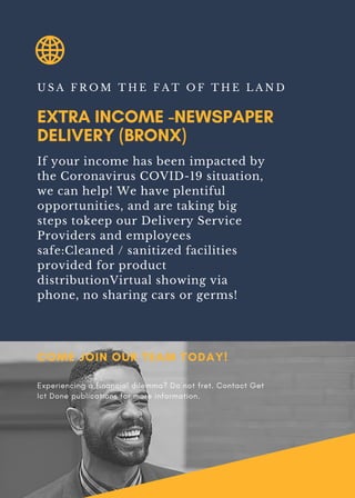 EXTRA INCOME -NEWSPAPER
DELIVERY (BRONX)
U S A F R O M T H E F A T O F T H E L A N D
If your income has been impacted by
the Coronavirus COVID-19 situation,
we can help! We have plentiful
opportunities, and are taking big
steps tokeep our Delivery Service
Providers and employees
safe:Cleaned / sanitized facilities
provided for product
distributionVirtual showing via
phone, no sharing cars or germs!
COME JOIN OUR TEAM TODAY!
Experiencing a financial dilemma? Do not fret. Contact Get
Ict Done publications for more information.
 