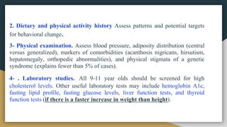 2. Dietary and physical activity history Assess patterns and potential targets
for behavioral change.
3- Physical examination. Assess blood pressure, adiposity distribution (central
versus generalized), markers of comorbidities (acanthosis nigricans, hirsutism,
hepatomegaly, orthopedic abnormalities), and physical stigmata of a genetic
syndrome (explains fewer than 5% of cases).
4- . Laboratory studies. All 9-11 year olds should be screened for high
cholesterol levels. Other useful laboratory tests may include hemoglobin A1c,
fasting lipid profile, fasting glucose levels, liver function tests, and thyroid
function tests (if there is a faster increase in weight than height).
 