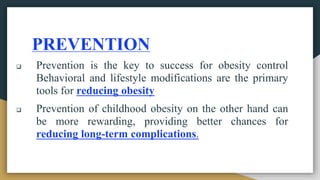 PREVENTION
 Prevention is the key to success for obesity control
Behavioral and lifestyle modifications are the primary
tools for reducing obesity
 Prevention of childhood obesity on the other hand can
be more rewarding, providing better chances for
reducing long-term complications.
 