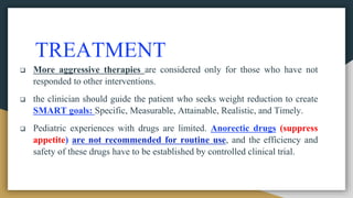 TREATMENT
 More aggressive therapies are considered only for those who have not
responded to other interventions.
 the clinician should guide the patient who seeks weight reduction to create
SMART goals: Specific, Measurable, Attainable, Realistic, and Timely.
 Pediatric experiences with drugs are limited. Anorectic drugs (suppress
appetite) are not recommended for routine use, and the efficiency and
safety of these drugs have to be established by controlled clinical trial.
 