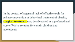In the context of a general lack of effective tools for
primary prevention or behavioral treatment of obesity,
surgical treatment may be advocated as a preferred and
cost-effective solution for certain children and
adolescents
 