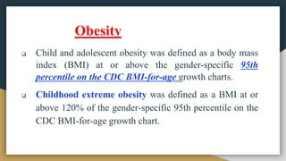  Child and adolescent obesity was defined as a body mass
index (BMI) at or above the gender-specific 95th
percentile on the CDC BMI-for-age growth charts.
 Childhood extreme obesity was defined as a BMI at or
above 120% of the gender-specific 95th percentile on the
CDC BMI-for-age growth chart.
Obesity
 