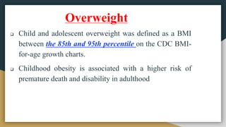 Overweight
 Child and adolescent overweight was defined as a BMI
between the 85th and 95th percentile on the CDC BMI-
for-age growth charts.
 Childhood obesity is associated with a higher risk of
premature death and disability in adulthood
 