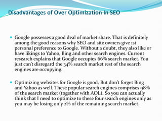 Disadvantages of Over Optimization In SEO


 Google possesses a good deal of market share. That is definitely
  among the good reasons why SEO and site owners give 1st
  personal preference to Google. Without a doubt, they also like or
  have likings to Yahoo, Bing and other search engines. Current
  research explains that Google occupies 66% search market. You
  just can’t disregard the 34% search market rest of the search
  engines are occupying.

 Optimizing websites for Google is good. But don’t forget Bing
  and Yahoo as well. These popular search engines comprises 98%
  of the search market (together with AOL). So you can actually
  think that I need to optimize to these four search engines only as
  you may be losing only 2% of the remaining search market.
 